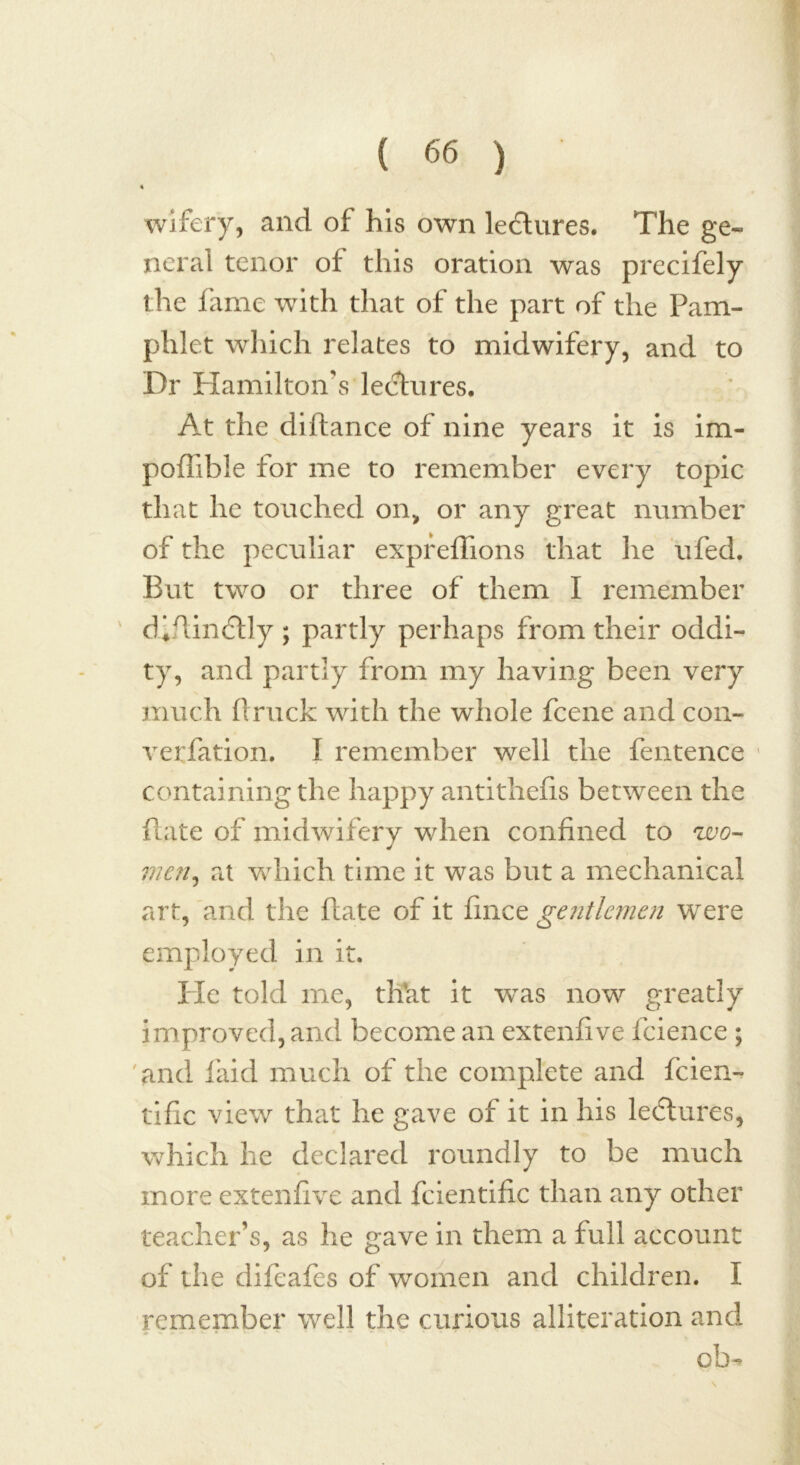 wifery, and of his own ledures. The ge« neral tenor of this oration was precifely the fame with that of the part of the Pam- phlet which relates to midwifery, and to Dr Hamilton’s lectures. At the diftance of nine years it is im- poffible for me to remember every topic that he touched on, or any great number of the peculiar expreffions that he ufed. But two or three of them I remember d*ftin£lly ; partly perhaps from their oddi- ty, and partly from my having been very much ftruck with the whole fcene and con- verfation. I remember well the fentence containing the happy antithefis between the flate of midwifery when confined to wo- J men, at which time it was but a mechanical art, and the flate of it fince gentlemen were employed in it. He told me, tlfat it vras now greatly improved, and become an extenfive fcience ; and laid much of the complete and feien- tific view that he gave of it in his lectures, which he declared roundly to be much more extenfive and fcientific than any other teacher’s, as he gave in them a full account of the difeafes of women and children. I remember well the curious alliteration and