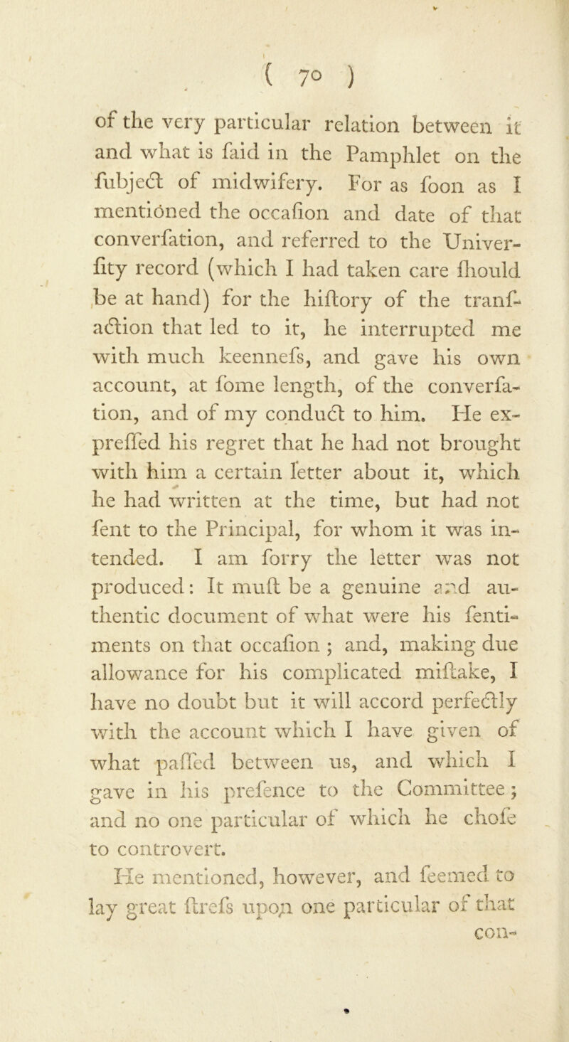 ( 7° ) or the very particular relation between it and what is faid in the Pamphlet on the fubjedt of midwifery. For as foon as I mentioned the occalion and date of that converfation, and referred to the Univer- fity record (which I had taken care fhould be at hand) for the hiftory of the trans- action that led to it, he interrupted me with much keennefs, and gave his own account, at fome length, of the converfa- tion, and of my conduct to him. He ex- preffed his regret that he had not brought with him a certain letter about it, which he had written at the time, but had not fent to the Principal, for whom it was in- tended. I am forry the letter was not produced: It mull be a genuine and au- thentic document of what were his fenti- ments on that occafion ; and, making due allowance for his complicated miftake, I have no doubt but it will accord perfectly with the account which I have given of what palPed between us, and which I gave in his prefence to the Committee; and no one particular of which he chofe to controvert. He mentioned, however, and feemed to lay great flrefs upo;i one particular of that con-