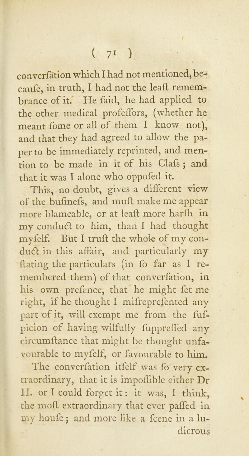 ( ( 71 ) converfation which I had not mentioned, be- caufe, in truth, I had not the lead remem- brance of it. He faid, he had applied to the other medical profeffors, (whether he meant fome or all of them I know not), and that they had agreed to allow the pa- per to be immediately reprinted, and men- tion to be made in it of his Clafs ; and that it was I alone who oppofed it. This, no doubt, gives a different view of the bufinefs, and muft make me appear more blameable, or at leaft more harlh in my conduct to him, than I had thought myfelf. But I truft the whole of my con- duct in this affair, and particularly my dating the particulars (in fo far as I re- membered them) of that converfation, in his own prefence, that he might fet me right, if he thought I mifreprefented any part t>f it, will exempt me from the fuf- picion of having wilfully fuppreffed any circumdance that might be thought unfa- vourable to myfelf, or favourable to him. The converfation itfelf was fo very ex- traordinary, that it is impoffible either Dr H. or I could forget it: it was, I think, the mod extraordinary that ever paffed in my houfe; and more like a fcene in a lu- dicrous