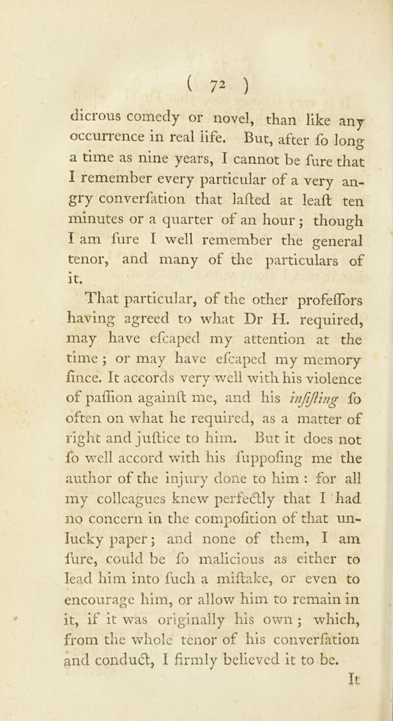 dicrous comedy or novel, than like any occurrence in real life. But, after fo lon» ° 3. time as nine years, I cannot be lure that I remember every particular of a very an- gry converfation that lafted at lead ten minutes or a quarter of an hour ; though I am fure I well remember the general tenor, and many of the particulars of it. That particular, of the other profeffors having agreed to what Dr H. required, may have cfcaped my attention at the time ; or may have efcaped my memory fmce. It accords very well with his violence of paflion againft me, and his infifting fo often on what he required, as a matter of right and juflice to him. But it does not fo well accord with his fuppofing me the author of the injury done to him : for all my colleagues knew perfectly that I had no concern in the compofition of that un- lucky paper; and none of them, 1 am fure, could be fo malicious as either to lead him into fuch a miftake, or even to % encourage him, or allow him to remain in it, if it was originally his own ; which, from the whole tenor of his converfation and conduit, I firmly believed it to be. It