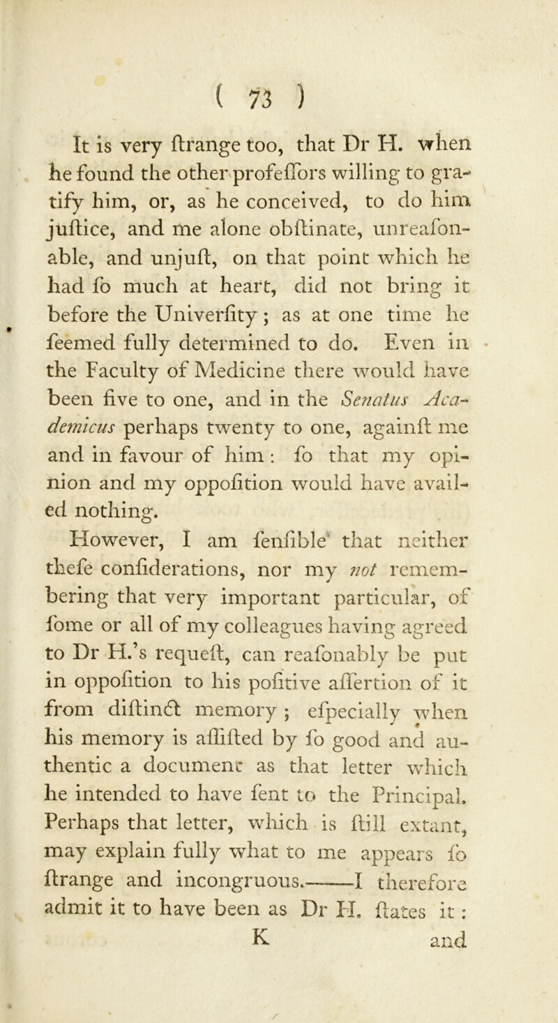 It is very ftrange too, that Dr H. when he found the other profeffors willing to gra- tify him, or, as he conceived, to do him juftice, and me alone obftinate, unreafoli- able, and unjuft, on that point which he had fo much at heart, did not bring it before the Univerfity; as at one time he feemed fully determined to do. Even in the Faculty of Medicine there would have been five to one, and in the Senatus Aca- demicus perhaps twenty to one, againft me and in favour of him : fo that my opi- nion and my oppofition would have avail- ed nothing. However, I am fenfible that neither thefe confiderations, nor my not remem- bering that very important particular, of borne or all of my colleagues having agreed to Dr H.’s requeft, can reafonably be put in oppofition to his pofitive after don of it from diftinft memory ; efpecially when his memory is afiifted by fo good and au- thentic a document as that letter which he intended to have fent to the Principal. Perhaps that letter, which is Hill extant, may explain fully what to me appears fo ftrange and incongruous.-——-I therefore admit it to have been as Dr H. ftates it: K and