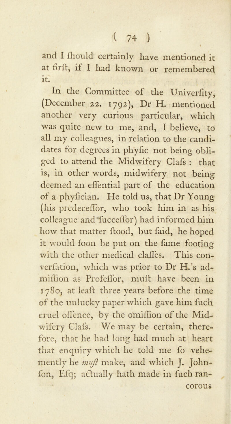 \ and I fhould certainly have mentioned it at firft, if I had known or remembered it. In the Committee of the Univerfity, (December 22. 1792), Dr H. mentioned another very curious particular, which was quite new to me, and, I believe, to all my colleagues, in relation to the candi- dates for degrees in phyfic not being obli- ged to attend the Midwifery Clafs : that is, in other words, midwifery not being deemed an effential part of the education of a phyfician. He told us, that Dr Young (his predeceffor, who took him in as his colleague andfucceffor) had informed him how that matter flood, but faid, he hoped it would loon be put on the fame footing with the other medical claffes. This con- verfation, which was prior to Dr H.’s ad- million as Profeffor, mull have been in 1780, at leaf! three years before the time of the unlucky paper which gave him fuch cruel offence, by the omiflion of the Mid- wifery Clafs. We may be certain, there- fore, that he had long had much at heart that enquiry which he told me fo vehe- mently he rnujt make, and which J. John- fon, Efq; adtually hath made in fuch ran- corous