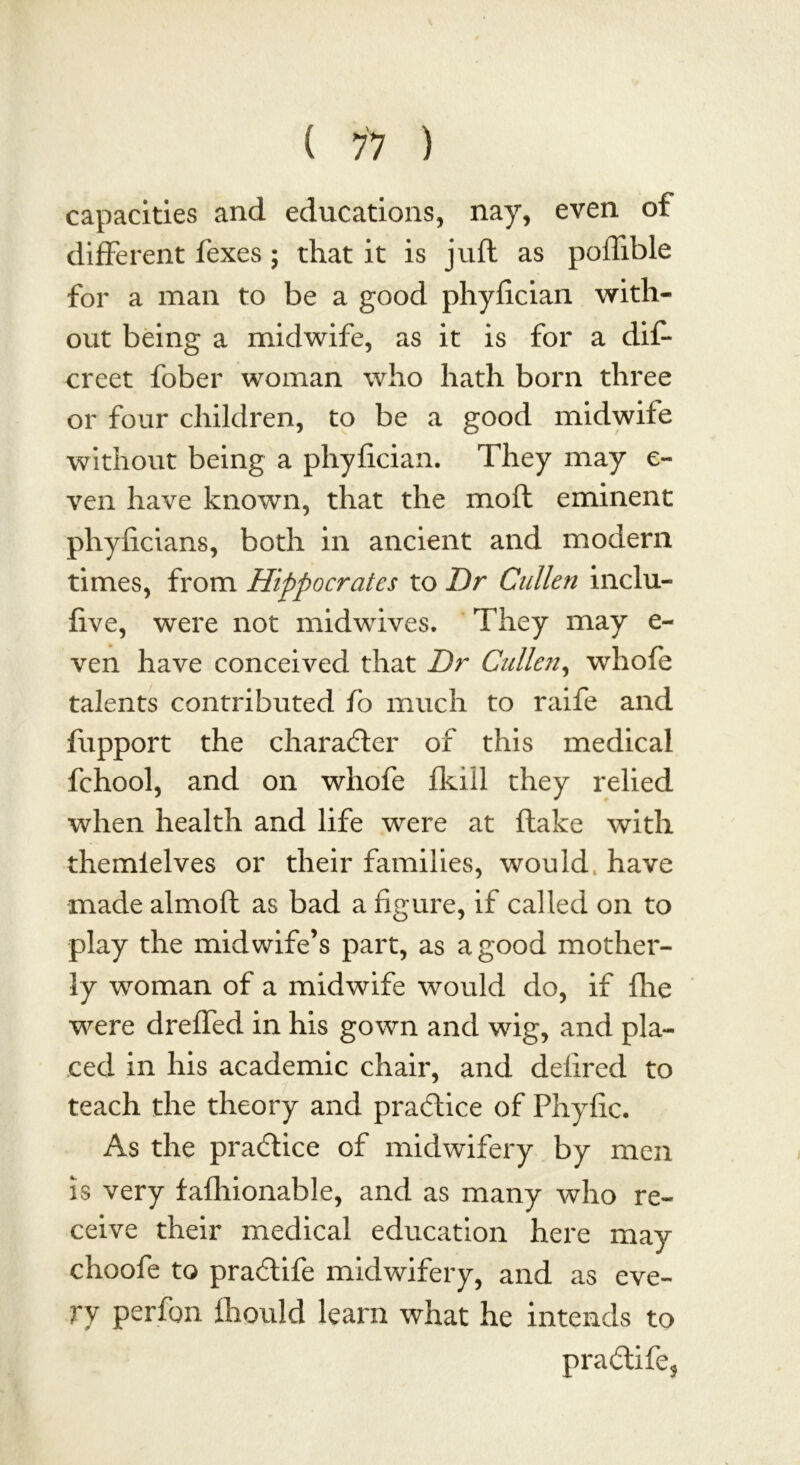 capacities and educations, nay, even of different fexes ; that it is juft as poflible for a man to be a good phyfician with- out being a midwife, as it is for a dif* creet fober woman who hath born three or four children, to be a good midwife without being a phyfician. They may e- ven have known, that the moft eminent phyficians, both in ancient and modern times, from Hippocrates to Dr Cullen inclu- five, were not midwives. They may e- ven have conceived that Dr Cullen, whofe talents contributed fo much to raife and fupport the character of this medical fchool, and on whofe fkill they relied when health and life were at flake with themielves or their families, would, have made almoft as bad a figure, if called on to play the midwife’s part, as a good mother- ly woman of a midwife would do, if fhe were dreffed in his gown and wig, and pla- ced in his academic chair, and defired to teach the theory and practice of Phyfic. As the practice of midwifery by men is very fafhionable, and as many who re- ceive their medical education here may choofe to pradlife midwifery, and as eve- ry perfon fhould learn what he intends to pra£life?