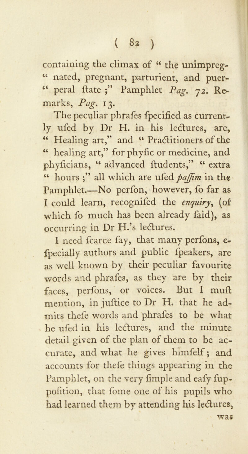 containing the climax of “ the unimpreg- “ nated, pregnant, parturient, and puer- peral ftate ;” Pamphlet Pag. 72. Re- marks, Pag. 13. The peculiar phrafes fpecified as current- ly ufed by Dr H. in his lectures, are, u Healing art,” and “ Practitioners of the “ healing art,” for phyfic or medicine, and phyficians, u advanced ftudents,” “ extra “ hours all which are ufed pajfim in the Pamphlet.—No perfon, however, fo far as I could learn, recognifed the enquiry, (of which fo much has been already faid), as occurring in Dr H.’s lectures. I need fcarce fay, that many perfons, e- fpecially authors and public fpeakers, are as well known by their peculiar favourite words and phrafes, as they are by their faces, perfons, or voices. But I mull mention, in juftice to Dr H. that he ad- mits thefe words and phrafes to be what he ufed in his lectures, and the minute detail given of the plan of them to be ac- curate, and what he gives lnmfelf; and accounts for thefe things appearing in the Pamphlet, on the very Ample and eafy fup- polition, that fome one of his pupils who had learned them by attending his lectures, was