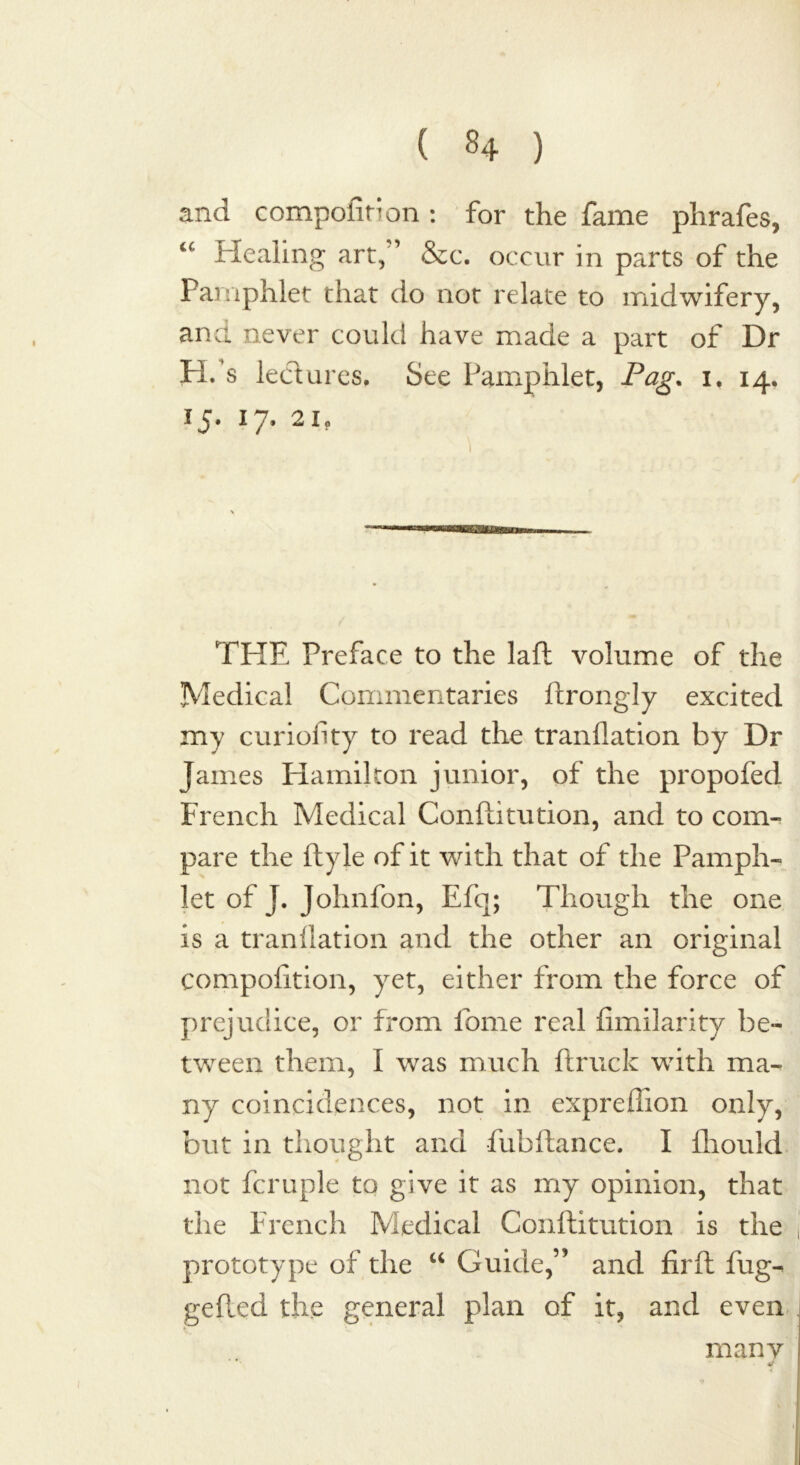 and compofin on : for the fame phrafes, u Healing art, ’ &c. occur in parts of the Pamphlet that do not relate to midwifery, and never could have made a part of Dr H/s lectures. See Pamphlet, Pag. i. 14. 15. 17. 21. \ THE Preface to the lafl volume of the Medical Commentaries ftrongly excited my curioilty to read the tranflation by Dr James Hamilton junior, of the propofed French Medical Conftitution, and to com- pare the ftyle of it with that of the Pamph- let of J. Johnfon, Efq; Though the one is a tranllation and the other an original compofition, yet, either from the force of prejudice, or from lome real (imilarity be- tween them, I was much (truck with ma- ny coincidences, not in expreffion only, but in thought and fubftance. I (hould not fcruple to give it as my opinion, that the French Medical Conftitution is the prototype of the “ Guide,” and firft fug-* gefted the general plan of it, and even many