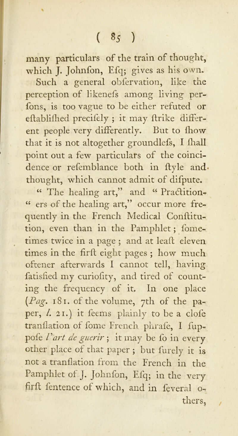 many particulars of the train of thought, which J. Johnfon, Efcj; gives as his own. Such a general observation, like the perception of likenefs among living per- fons, is too vague to be either refuted or eftablifhed precifely ; it may ftrike differ- ent people very differently. But to fhow that it is not altogether groundlefs, I fhall point out a few particulars of the coinci- dence or refemblance both in Style and* thought, which cannot admit of difpute. “ The healing art,” and u Praclition- u ers of the healing art,” occur more fre- quently in the French Medical Conftitu- tion, even than in the Pamphlet; fome- times twice in a page ; and at leaf! eleven times in the firft eight pages ; how much oftener afterwards I cannot tell, having fatisfied my curiofity, and tired of count- ing the frequency of it. In one place {Pag. 181. of the volume, yth of the pa- per, /. 21.) it feems plainly to be a ciofe tranflation of fome French phrafe, I flip- pole Part de guerir ; it may be fo in every other place of that paper ; but Purely it is not a tranflation from the French in the Pamphlet of J. Johnfon, Efq; in the very firft fentence of which, and in Several o- thers. /