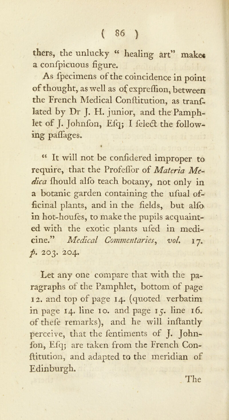 thers, the unlucky “ healing art” make* a confpicuous figure. As ipecimens of the coincidence in point of thought, as well as of expreflion, between the French Medical Conllitution, as tranf- lated by Dr J. H. junior, and the Pamph- let of J. Johnfon, Efq; I feledl the follow- ing paflages. €< It will not be confidered improper to require, that the Profeffor of Materia Me- dica fhould alfo teach botany, not only in a botanic garden containing the ufual of- ficinal plants, and in the fields, but alfo in hot-houfes, to make the pupils acquaint- ed with the exotic plants ufed in medi- cine.” Medical Commentaries, vol. 17. p. 203. 204, Let any one compare that with the pa- ragraphs of the Pamphlet, bottom of page 12. and top of page 14. (quoted verbatim in page 14. line 10. and page 15. line 16. of thefe remarks), and he will inftantly perceive, that the fentiments of J. John- fbn, Efq; are taken from the French Con- ftitution, and adapted to the meridian of Edinburgh, The