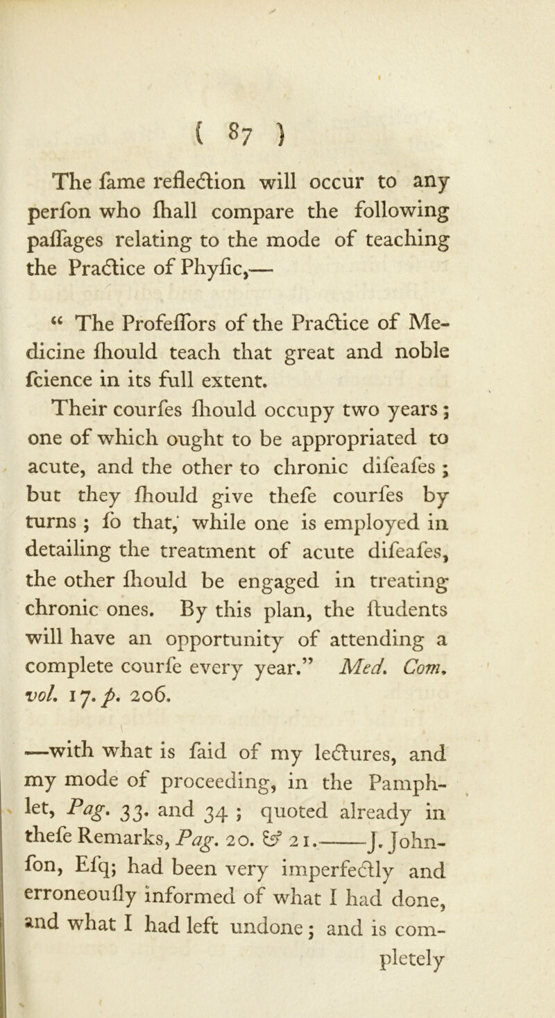 ( 87 ) The fame reflection will occur to any perfon who fliall compare the following paflages relating to the mode of teaching the PraCtice of Phyfic,— u The Profeflors of the PraCtice of Me- dicine fliould teach that great and noble fcience in its full extent. Their courfes fliould occupy two years ; one of which ought to be appropriated to acute, and the other to chronic difeafes ; but they fliould give tliefe courfes by turns ; fo that, while one is employed in detailing the treatment of acute difeafes, the other fliould be engaged in treating chronic ones. By this plan, the ftudents will have an opportunity of attending a complete courfe every year.” Med. Com, vol, 17./. 206. \ —with what is faid of my le&ures, and my mode of proceeding, in the Pamph- let, Pag. 33. and 34 ; quoted already in thefe Remarks, Pag. 20. 21. J. John- fon, Efq; had been very imperfecflly and erroneoufly informed of what I had done, and what I had left undone; and is com- pletely