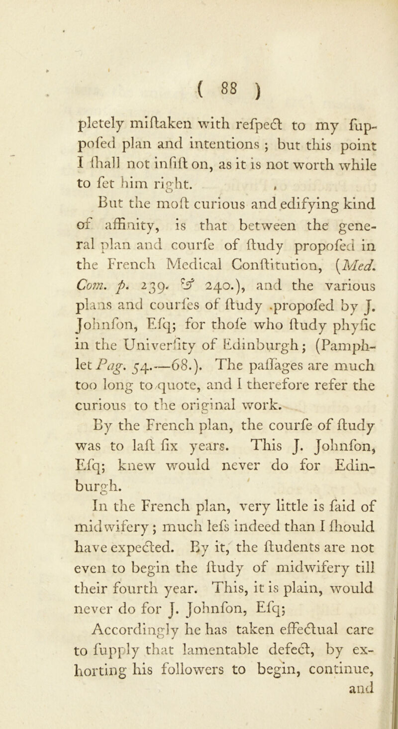 ( 88 ) pletely iniftaken with refpedt to my flip- pofed plan and intentions ; but this point I (hall not infi.fi: on, as it is not worth while to fet him right. , But the mo ft curious and edifying kind of affinity, is that between the gene- ral plan and courfe of ftudy propofed in the French Medical Conftitution, (Med\ Com. p. 239. if 240.), and the various plans and courfes of ftudy .propofed by J. Johnfon, Efq; for thole who ftudy phyfic in the Univerfity of Edinburgh; (Pamph- let/5^. 54.—68.). The paftages are much too long to quote, and I therefore refer the curious to the original work. v_2 By the French plan, the courfe of ftudy was to laft fix years. This J. Johnfon, Efq; knew would never do for Edin- burgh. In the French plan, very little is laid of midwifery; much lefs indeed than I fliould have expedled. By it, the Undents are not even to begin the ftudy of midwifery till their fourth year. This, it is plain, would never do for J. Johnfon, Efq; Accordingly he has taken effectual care to fupply that lamentable defect, by ex- horting his followers to begin, continue, and