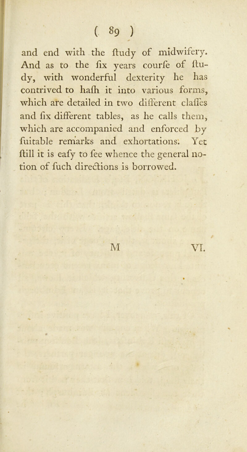 ( «9 ) and end with the ftudy of midwifery. And as to the fix years courfe of ftu- dy, with wonderful dexterity he has contrived to hath it into various forms, which are detailed in two different dalles and fix different tables, as he calls them, which are accompanied and enforced by fuitable remarks and exhortations. Yet ftill it is eafy to fee whence the general no- tion of fuch directions is borrowed. M *