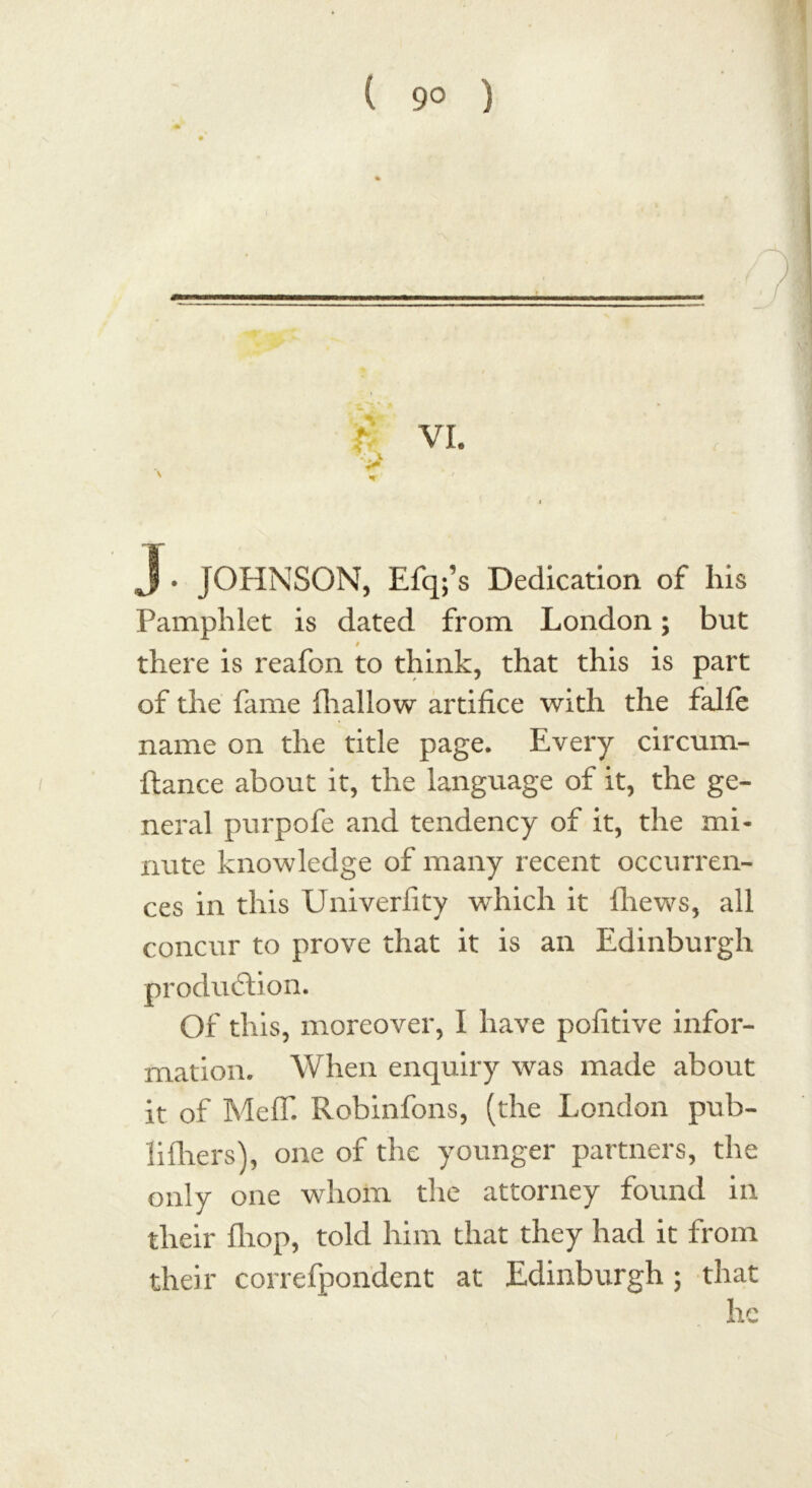 J • JOHNSON, Efq;’s Dedication of his Pamphlet is dated from London; but there is reafon to think, that this is part of the fame fhallow artifice with the falfe name on the title page. Every circum- ftance about it, the language of it, the ge- neral purpofe and tendency of it, the mi- nute knowledge of many recent occurren- ces in this Univerfity which it {hews, all concur to prove that it is an Edinburgh production. Of this, moreover, I have pofitive infor- mation. When enquiry was made about it of MeflT. Robinfons, (the London pub- lifhers), one of the younger partners, the only one whom die attorney found in their fliop, told him that they had it from their correfpondent at Edinburgh ; that he