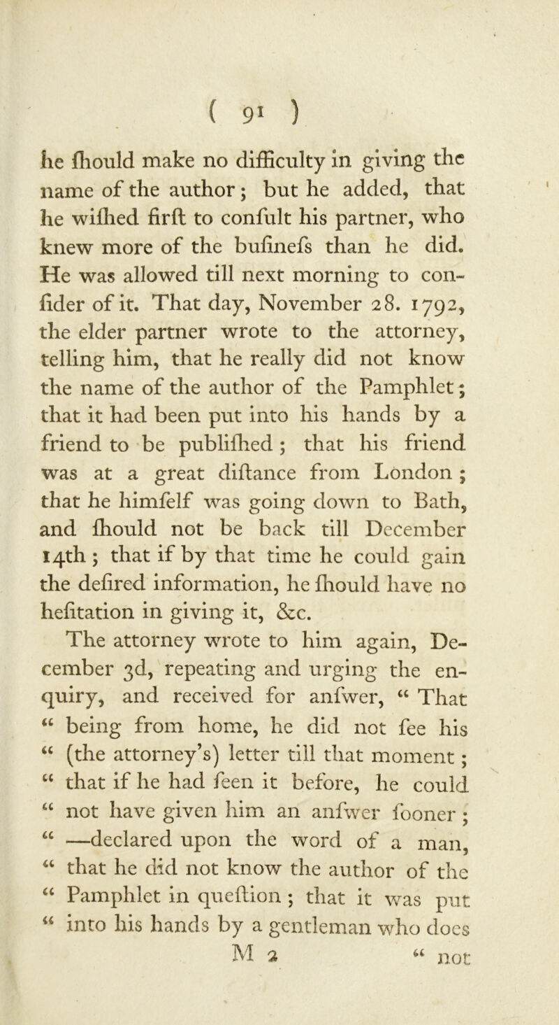 he fliould make no difficulty in giving the name of the author ; but he added, that he wiffied firft to confult his partner, who knew more of the bufinefs than he did. He was allowed till next morning to con- lider of it. That day, November 28. 1792, the elder partner wrote to the attorney, telling him, that he really did not know the name of the author of the Pamphlet; that it had been put into his hands by a friend to be publifhed; that his friend was at a great diftance from London ; that he himfelf was going down to Bath, and fliould not be back till December 14th; that if by that time he could gain the defired information, he fliould have no hefitation in giving it, &c. The attorney wrote to him again, De- cember 3d, repeating and urging the en- quiry, and received for anfwer, “ That “ being from home, he did not fee his “ (the attorney’s) letter till that moment ; “ that if he had feen it before, he could “ not have given him an anfwer fooner ; u —declared upon the word of a man, u that he did not know the author of the “ Pamphlet in queftion ; that it was put “ into his hands by a gentleman who does M 2 u not