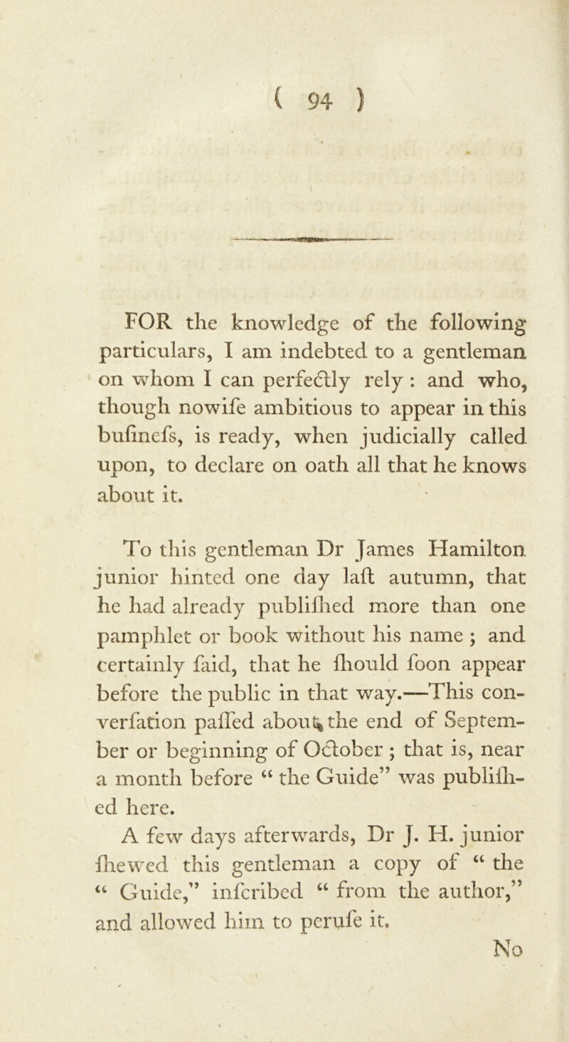 FOR the knowledge of the following particulars, I am indebted to a gentleman on whom I can perfectly rely : and who, though no wife ambitious to appear in this bufinefs, is ready, when judicially called upon, to declare on oath all that he knows about it. To this gentleman Dr James Hamilton, junior hinted one day laft autumn, that he had already publifhed more than one pamphlet or book without his name ; and certainly faid, that he fhould foon appear before the public in that way.—This con- verfation paffed about* the end of Septem- ber or beginning of October ; that is, near a month before “ the Guide’5 was publifli- ed here. A few days afterwards, Dr J. H. junior fhewed this gentleman a copy of “ the “ Guide,” infcribed “ from the author,” and allowed him to perufe it. No