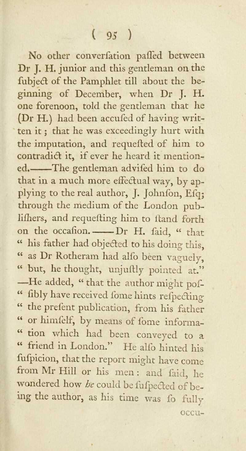 No other converiation palled between Dr J. H. junior and this gentleman on the fubjedl of the Pamphlet till about the be- ginning of December, when Dr J. H. one forenoon, told the gentleman that he (Dr H.) had been accufed of having writ- ten it; that he was exceedingly hurt with the imputation, and requelled of him to contradict it, if ever he heard it mention- ed. The gentleman advifed him to do that in a much more effectual way, by ap- plying to the real author, J. Johnfon, Efq; through the medium of the London pub- li fliers, and requefting him to Hand forth on the occafion Dr H. faid, “ that “ his father had objected to his doing this, “ as Dr Rotheram had alfo been vaguely, “ but, he thought, imjullly pointed at.” —He added, “ that the author might pof- “ fibly have received fome hints reflecting <c the prelent publication, from his father “ or himfelf, by means of fome informa- “ tion which had been conveyed to a “ friend in London.” He alfo hinted his fufpicion, that the report might have come from Mr Hill or his men : and faid, he wondered how he could be fufpe&ed of be- ing the author, as his time was fo fully occu-