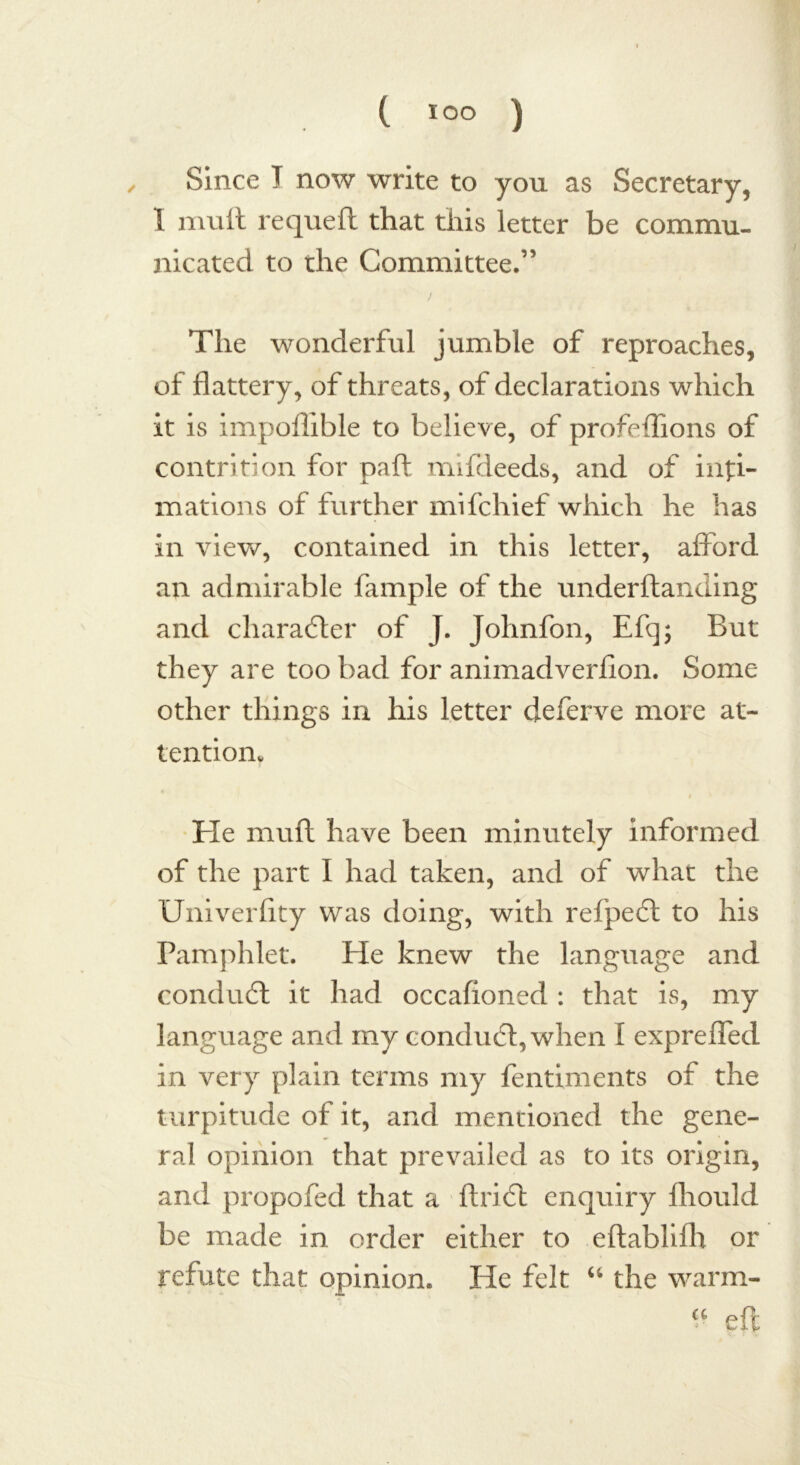 Since I now write to you as Secretary, I mull requeft that this letter be commu- nicated to the Committee.” The wonderful jumble of reproaches, of flattery, of threats, of declarations which it is impollible to believe, of profeflions of contrition for part mifdeeds, and of inti- mations of further mifchief which he has in view, contained in this letter, afford an admirable fample of the underftanding and character of J. Johnfon, Efq; But they are too bad for animadverfion. Some other things in his letter deferve more at- tention* He muft have been minutely informed of the part I had taken, and of what the Univerlity was doing, with refpeft to his Pamphlet. He knew the language and conduct it had occafioned : that is, my language and my conduct, when I expreffed in very plain terms my fentiments of the turpitude of it, and mentioned the gene- ral opinion that prevailed as to its origin, and propofed that a ftricft enquiry fliould be made in order either to eftablifh or refute that opinion. He felt “ the warm- a eft