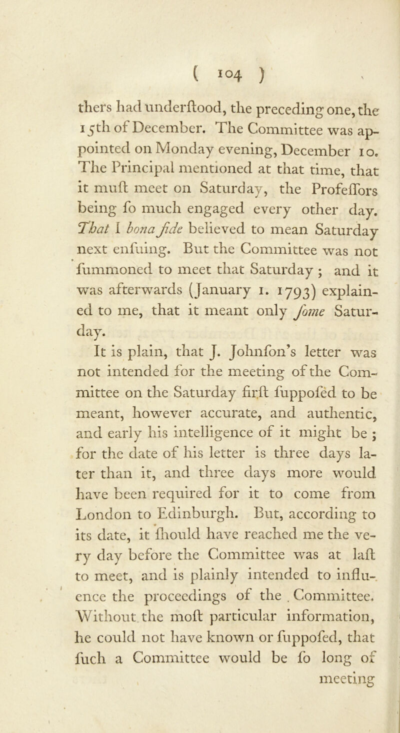 tliers had underftood, the preceding one, the 15th of December. The Committee was ap- pointed on Monday evening, December 1 o. The Principal mentioned at that time, that it nnift meet on Saturday, the ProfeiTors being fo much engaged every other day. That I bonaJide believed to mean Saturday next enfuing. But the Committee was not ♦ fummoned to meet that Saturday ; and it was afterwards (January 1. 1793) explain- ed to me, that it meant only fame Satur- day. It is plain, that J. Johnfon’s letter was not intended for the meeting of the Com- mittee on the Saturday firft fuppofed to be meant, however accurate, and authentic, and early his intelligence of it might be ; for the date of his letter is three days la- ter than it, and three days more would have been required for it to come from London to Edinburgh. But, according to its date, it fhould have reached me the ve- ry day before the Committee was at laft to meet, and is plainly intended to influ- ence the proceedings of the . Committee. Without the molt particular information, he could not have known or fuppofed, that fuch a Committee would be fo long of meeting