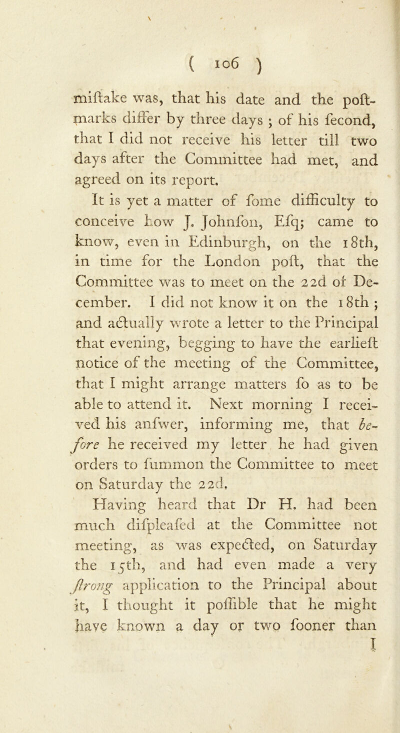 \ ( ic6 ) miftake was, that his date and the poft- tnarks differ by three days ; of his fecond, that I did not receive his letter till two days after the Committee had met, and agreed on its report. It is yet a matter of forne difficulty to conceive how J. Johnfon, Efq; came to know, even in Edinburgh, on the 18th, in time for the London pod, that the Committee was to meet on the 2 2d of De- cember. I did not know it on the 18th ; and actually wrote a letter to the Principal that evening, begging to have the earlieft notice of the meeting of the Committee, that I might arrange matters fo as to be able to attend it. Next morning I recei- ved his anfwer, informing me, that be- fore he received my letter he had given orders to fummon the Committee to meet on Saturday the 22d. Having heard that Dr H. had been much difpleafed at the Committee not meeting, as was expected, on Saturday the 15th, and had even made a very ftrong application to the Principal about it, I thought it poffible that he might have known a day or two fooner than I