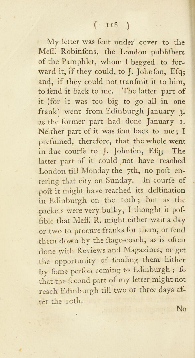 My letter was fent under cover to the Mefl. Robinfons, the London publilhers of the Pamphlet, whom I begged to for- ward it, if they could, to J. Johnfon, Efq; and, if they could not tranfmit it to him, to fend it back to me. The latter part of it (for it was too big to go all in one frank) went from Edinburgh January 3. as the former part had done January 1. Neither part of it was fent back to me ; I prefumed, therefore, that the whole went in due courfe to J. Johnfon, Efq; The latter part of it could not have reached London till Monday the 7th, no poll en- tering that city on Sunday. In courfe of poll it might have reached its deftination in Edinburgh on the 10th; but as the packets were very bulky, I thought it pof- fible that Meif. R. might either wait a day or two to procure franks for them, or fend them down by the ftage-coach, as is often done with Reviews and Magazines, or get the opportunity of fending them hither by fome perfon coming to Edinburgh ; fo that the fecond part of my letter might not reach Edinburgh till two or three days af- ter the 10th. 1 No