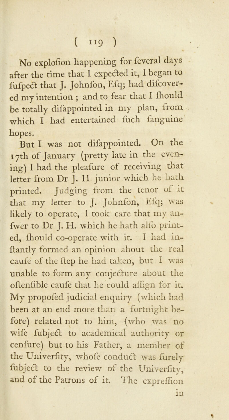 ( IJ9 ) No explofion happening for feveral days after the time that I expe&ed it, I began to fufpea that J. Johnfon, Efq; had dihover- ed my intention ; and to fear that I fliould be totally difappointed in my plan, from which I had entertained luch fangmne hopes. But I was not difappointed. On the 17th of January (pretty late in the even- ing) I had the pleafure of receiving that letter from Dr J. H junior which he hath printed. Judging from the tenor or it that my letter to J. Johnfon, Eiq; was likely to operate, I took care that my an- fwer to Dr J. H. which he hath alio print- ed, fhonld co-operate with it. I had in- ftantly formed an opinion about the real cauie of the ftep he had taken, but 1 was unable to form any conjecture aoout the oftenfible caufe that he could aifign for it. My propofed judicial enquiry (which had been at an end more than a fortnight be- fore) related not to him, (who was no wife fubjedl to academical authority or cenfure) but to his Father, a member of the Univerfity, whofe conduct was furely fubjedt to the review of the Univerfity, and of the Patrons of it. The expreffion m