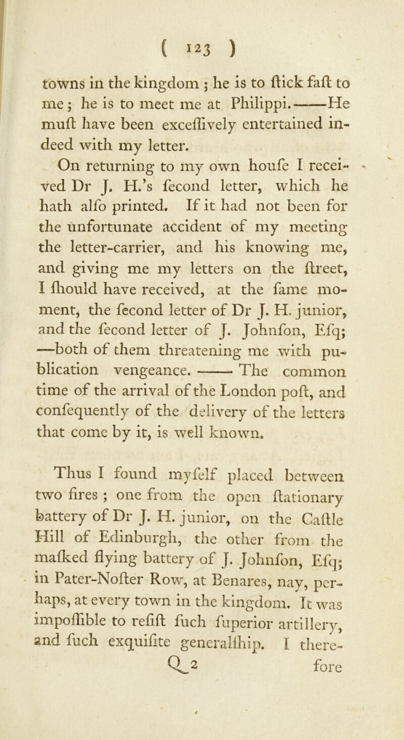 towns in the kingdom ; he is to flick faft to me; he is to meet me at Philippi. He muft have been exceflively entertained in- deed with my letter. On returning to my own houfe I recei- • ved Dr J. H.’s fecond letter, which he hath alfo printed. If it had not been for the unfortunate accident of my meeting the letter-carrier, and his knowing me, and giving me my letters on the ftreet, I fhould have received, at the fame mo- ment, the fecond letter of Dr J. H. junior, and the fecond letter of J. Johnfon, Efq; —both of them threatening me with pu- blication vengeance. The common time of the arrival of the London poll, and confequently of the delivery of the letters that come by it, is well known. Thus I found myfelf placed between two fires ; one from the open ftationary battery of Dr J. H. junior, on the Caftle Hill of Edinburgh, the other from the mafked flying battery of J. Johnfon, Efq; in Pater-Nofter Row, at Benares, nay, per- haps, at every town in the kingdom. It was impoflible to refill fuch fuperior artillery, and fuch exquifite generalihip. I there- Q_2 fore I