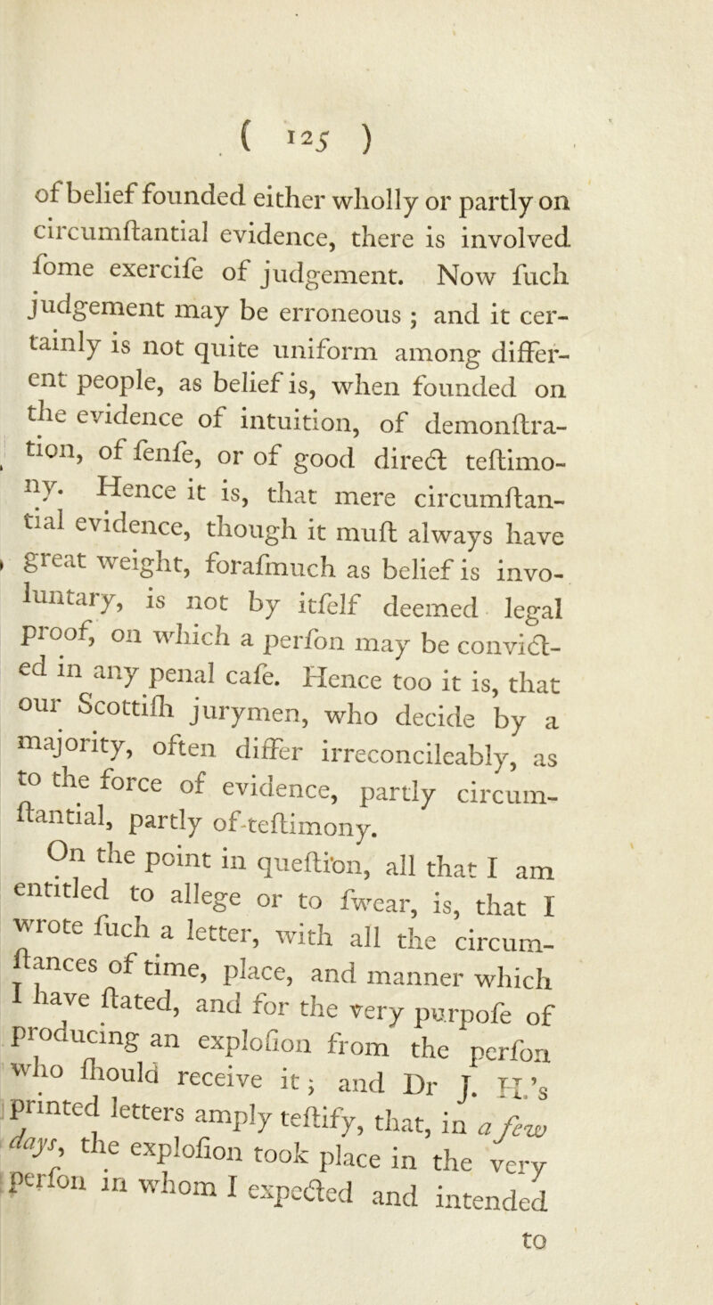 , ( Hi ) ot belief founded either wholly or partly on ciicumftantial evidence, there is involved fome exercife of judgement. Now fuch judgement may be erroneous ; and it cer- tainly is not quite uniform among differ- ent people, as belief is, when founded on the evidence of intuition, of demonftra- ticn, of fenfe, or of good dired teftimo- -t}. Hence it is, that mere circumftan- t-al evidence, though it muff always have , great weight, forafmuch as belief is invo- luntary, is not by itfelf deemed legal pi oof, on which a perfon may be convict- ed in any penal cafe. Hence too it is, that our Scottifh jurymen, who decide by a majority, often differ irreconcileably, as to the force of evidence, partly circum- antial, partly of-teflimony. On the point in queftibn, all that I am entitled to allege or to fwear, is, that I wrote fuch a letter, with all the circum- itances of time, place, and manner which rave hated, and tor the very purpofe of producing an explohon from the perfon who fhould receive it; and Dr j. H’s printed letters amply teftify, that, in a few ' ays, the explofion took place in the very Perfon in whom I expeded and intended to