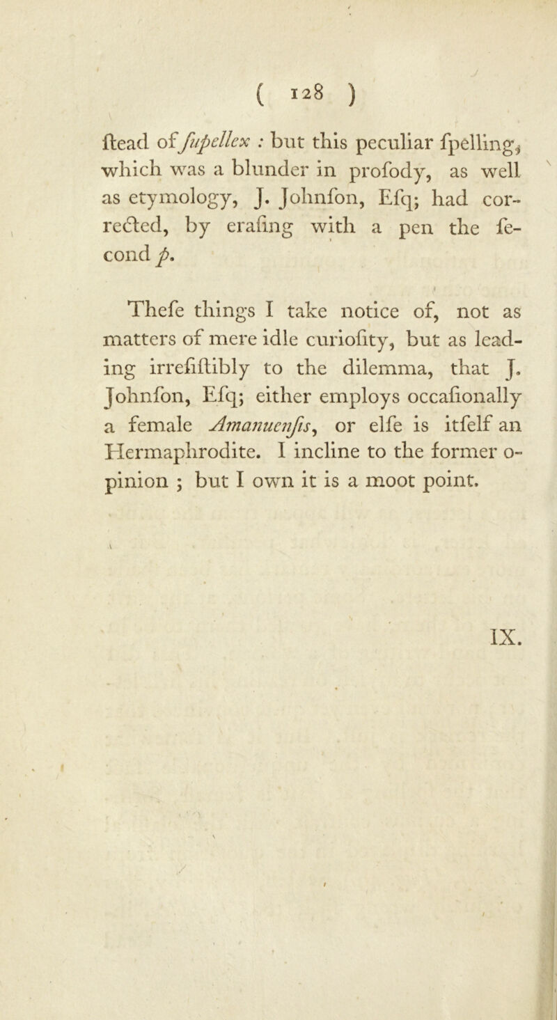 V ftead offupellcx : but this peculiar fpelling^ which was a blunder in profody, as well as etymology, j. Johnfon, Efq; had cor- rented, by erafing with a pen the fe- cond p. i Thefe things I take notice of, not as matters of mere idle curiofity, but as lead- ing irrefiftibly to the dilemma, that j. johnfon, Efq; either employs occafionally a female Amanucnfis, or elfe is itfelf an Hermaphrodite. I incline to the former o~ pinion ; but I own it is a moot point. \ IX. /