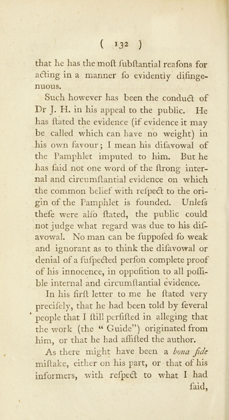 that lie has the moll fubftantial reafons for a<5ting in a manner fo evidently dilinge- nuous. Such however has been the conduit of Dr J. H. in his appeal to the public. He 4 has dated the evidence (if evidence it may be called which can have no weight) in his own favour; I mean his difavowal of the Pamphlet imputed to him. But he has faid not one word of the ftrong inter- nal and circumdantial evidence on which the common belief with refpeit to the ori- gin of the Pamphlet is founded. Unlefs thefe were alio dated, the public could not judge what regard was due to his dif- avowal. No man can be fuppofed fo weak and ignorant as to think the difavowal or denial of a fufpedted perfon complete proof of his innocence, in opposition to all pofli- ble internal and circumdantial evidence. In his fird letter to me he dated very precifely, that he had been told by feveral * people that I dill perfided in alleging that the work (the “ Guide”) originated from him, or that he had allided the author. As there might have been a bona fide midake, either on his part, or that of his informers, with reipeit to what I had faid,