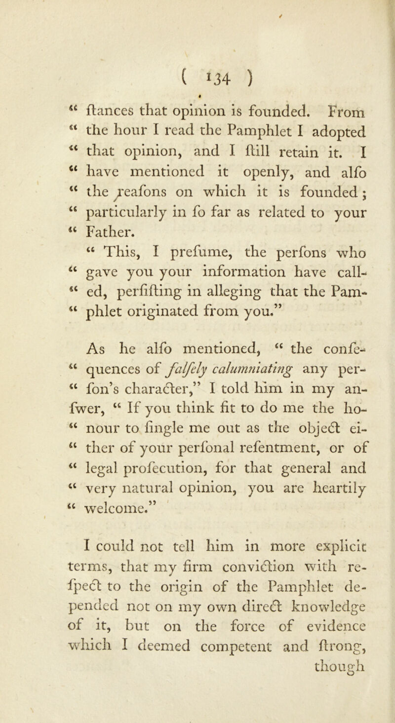 / ( *34 ) I u fiances that opinion is founded. From “ the hour I read the Pamphlet I adopted “ that opinion, and I ftill retain it. I “ have mentioned it openly, and alfo “ the reafons on which it is founded; “ particularly in fo far as related to your 16 Father. “ This, I prefume, the perfons who “ gave you your information have call- s< ed, perfifting in alleging that the Pam- u phlet originated from you.” As he alfo mentioned, “ the confer u quences of falfcly calumniating any per- u foil’s character,” I told him in my an- fwer, u If you think fit to do me the ho- <c nour to fingle me out as the object ei- u ther of your perfonal refentment, or of “ legal profecution, for that general and a very natural opinion, you are heartily u welcome.” I could not tell him in more explicit terms, that my firm conviction with re- fpect to the origin of the Pamphlet de- pended not on my own direct knowledge of it, but on the force of evidence which I deemed competent and flrong, though