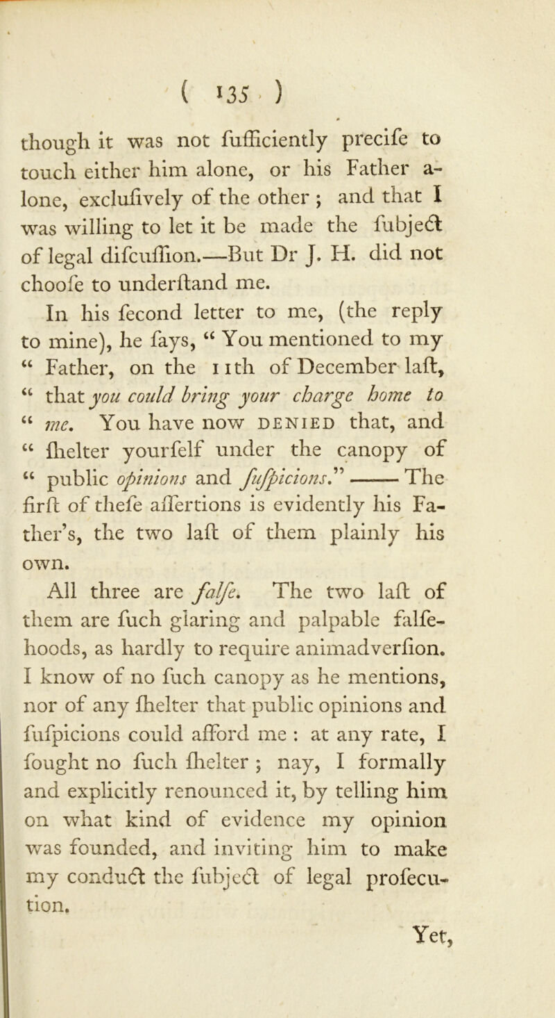 ( *35 • ) though it was not fufficiently precife to touch either him alone, or his Father a- lone, exclufively of the other ; and that I was willing to let it be made the fubjedi of legal difcuflion.—Rut Dr J. H. did not choofe to underftand me. In his fecond letter to me, (the reply to mine), he fays, “ You mentioned to my “ Father, on the iith of December laft, “ that you could bring your charge home to “ me. You have now denied that, and “ fhelter yourfeif under the canopy of u public opinions and fufpicions The firft of thefe aflertions is evidently his Fa- ther’s, the two laft of them plainly his own. All three are falfe. The two laft of them are fuch glaring and palpable falfe- hoods, as hardly to require animadverfion. I know of no fuch canopy as he mentions, nor of any fhelter that public opinions and fufpicions could afford me : at any rate, I fought no fuch flicker ; nay, I formally and explicitly renounced it, by telling him on what kind of evidence my opinion was founded, and inviting him to make my conduct the fuhjedl of legal profecu- tion. Yet,