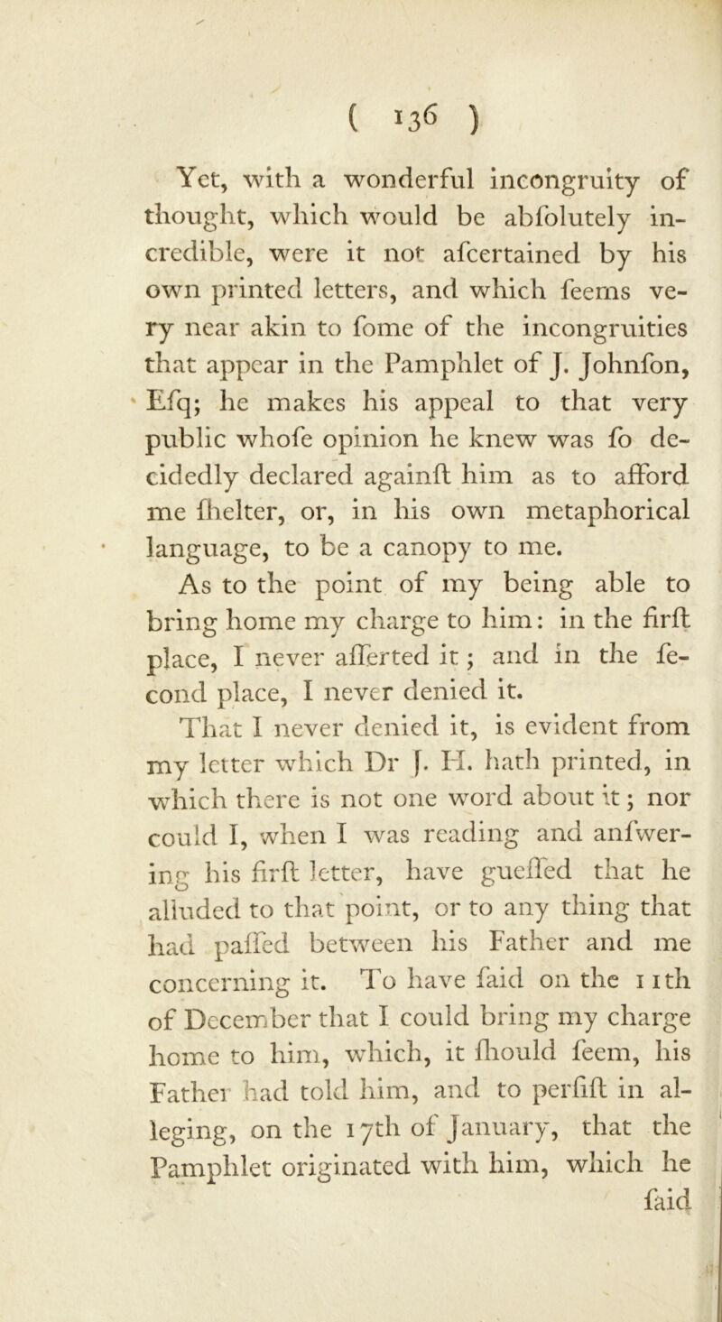 Yet, with a wonderful incongruity of thought, which would be abfolutely in- credible, were it not afcertained by his own printed letters, and which feerns ve- ry near akin to fome of the incongruities that appear in the Pamphlet of J. Johnfon, Efq; he makes his appeal to that very public whofe opinion he knew was fo de- cidedly declared againft him as to afford me fhelter, or, in his own metaphorical language, to be a canopy to me. As to the point of my being able to bring home my charge to him: in the firfh place, I never affected it; and in the fe- cond place, I never denied it. That I never denied it, is evident from my letter which Dr ]. PL hath printed, in which there is not one word about it; nor could I, when I was reading and anfwer- ing his firfh letter, have gueffed that he alluded to that point, or to any thing that had pa£Ted between his Father and me concerning it. To have faid on the i ith of December that I could bring my charge home to him, which, it fhould feem, his Father had told him, and to perfift in al- leging, on the 17th of January, that the Pamphlet originated with him, which he faid