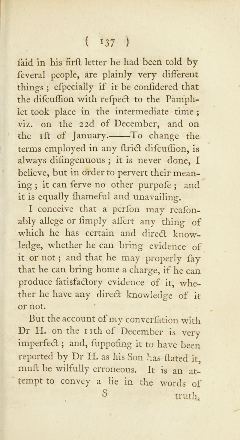 faid in his firft letter he had been told by feveral people, are plainly very different things ; efpecially if it be coniidered that the difcuffion with refped to the Pamph- let took place in the intermediate time ; viz. on the 2 2d of December, and on the 1 ft of January. To change the terms employed in any flridt difcuffion, is always dilingenuous ; it is never done, I believe, but in order to pervert their mean- ing ; it can ferve no other purpofe ; and it is equally fhameful and unavailing. I conceive that a perfon may reafon- ably allege or limply affert any thing of which he has certain and dired know- ledge, whether he can bring evidence of it or not; and that he may properly fay that he can bring home a charge, if he can produce fatisfadory evidence of it, whe- ther he have any dired knowledge of it or not. But the account of my converfation with Dr PI. on the nth of December is very imperfed ; and, fuppofing it to have been reported by Dr H. as his Son has Hated it, mull be wilfully erroneous. It is an at- tempt to convey a lie m the words of S truth*