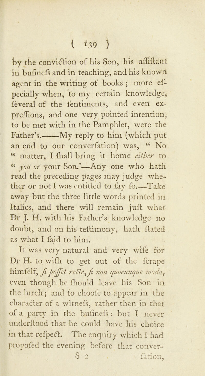 ( »39 ) by the conviction of his Son, his affiftant in bufinefs and in teaching, and his known agent in the writing of books ; more ef- pecially when, to my certain knowledge, feveral of the fentiments, and even ex- preflions, and one very pointed intention, to be met with in the Pamphlet, were the Father’s.——My reply to him (which put an end to our converfationj was, “ No “ matter, I ihall bring it home cither to u you or your Son.’—Any one who hath read the preceding pages may judge whe- ther or not I was entitled to fay fo.—Take away but the three little words printed in Italics, and there will remain juft what Dr J. H. writh his Father’s knowledge no doubt, and on his teftimony, hath ftated as what I faid to him. It was very natural and very wife for Dr H. to wiflh to get out of the fcrape himfelf, fi poffet rcdte^fi non quocunque mo do even though he fhould leave his Son in the lurch; and to choofe to appear in the character of a witnefs, rather than in that of a party in the bufinefs : but I never underftood that he could have his choice in that refpeCl. The enquiry which I had propofed the evening before that conver- /