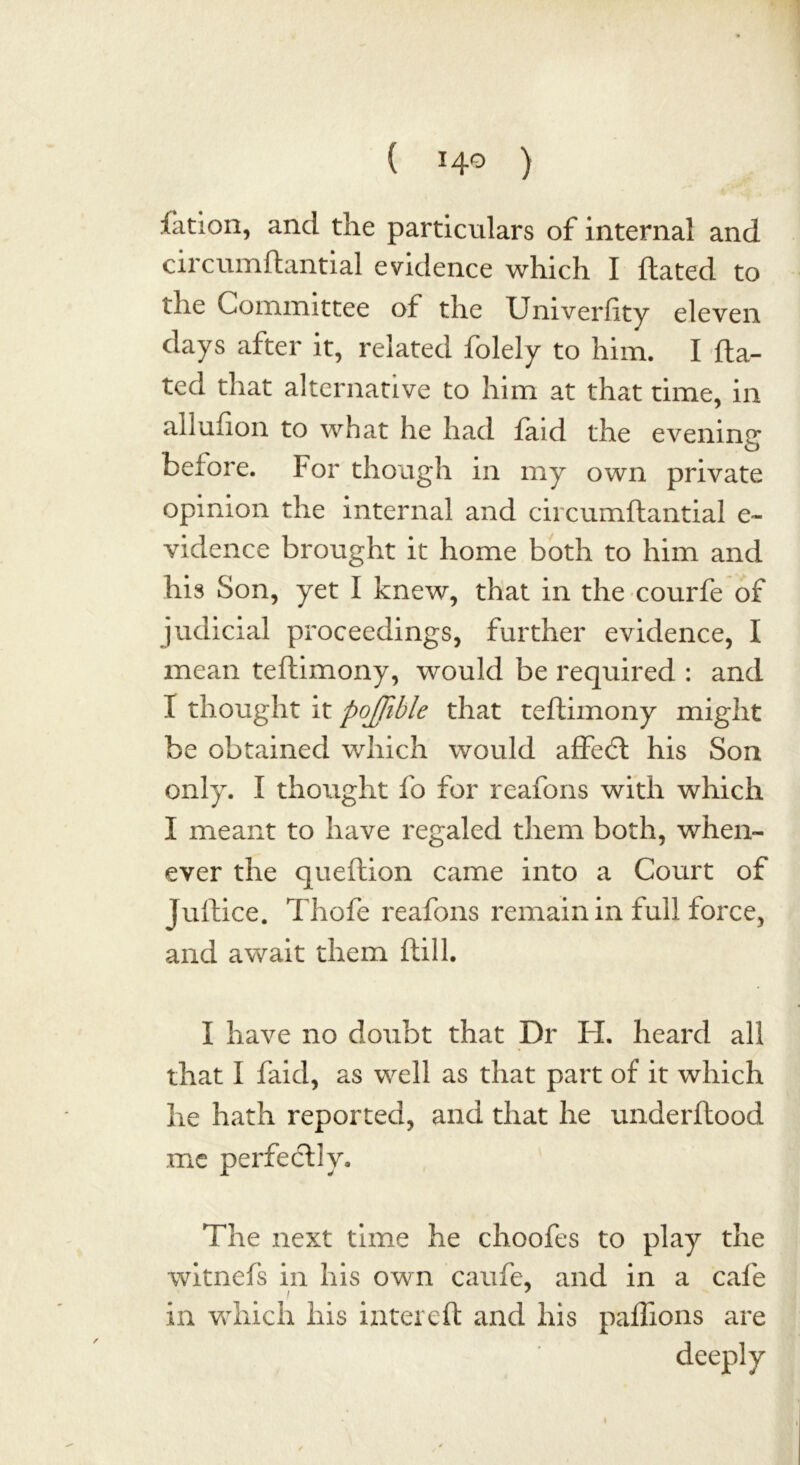 ( ) Cation, and the particulars of internal and circumflantial evidence which I ftated to the Committee of the Univerlity eleven days after it, related folely to him. I fta- ted that alternative to him at that time, in allufion to what he had faid the evening before. For though in my own private opinion the internal and circumflantial e~ vidence brought it home both to him and his Son, yet I knew, that in the courfe of judicial proceedings, further evidence, I mean teftimony, would be required : and I thought it pojjible that teftimony might be obtained which would affedft his Son only. I thought fo for reafons with which I meant to have regaled them both, when- ever the queftion came into a Court of Juftice. Thofe reafons remain in full force, and await them ftill. I have no doubt that Dr FI. heard all that I faid, as well as that part of it which he hath reported, and that he underftood me perfectly. The next time he choofes to play the witnefs in his own caufe, and in a cafe in which his inter eft and his paflions are 4