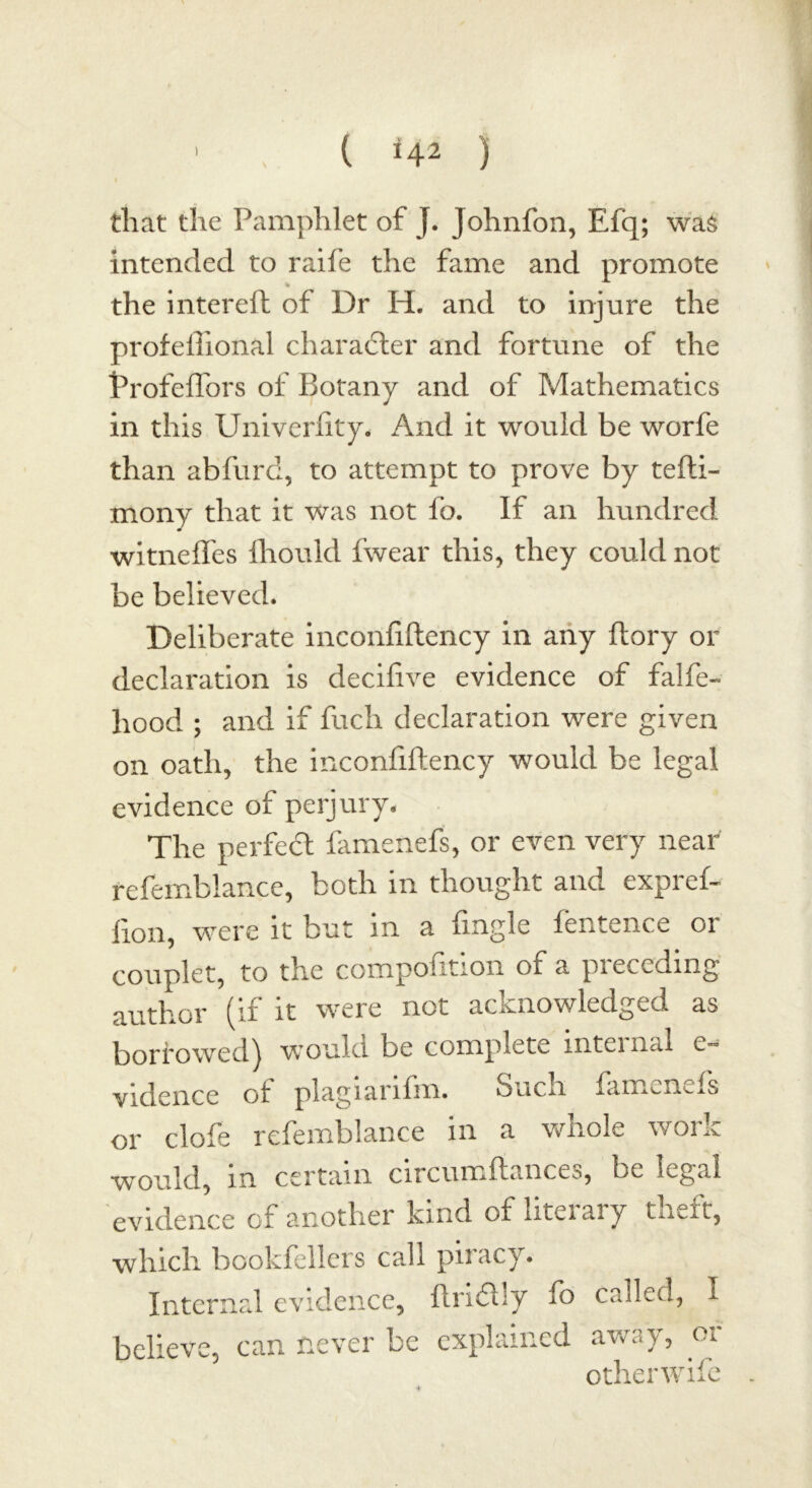 that the Pamphlet of J. Johnfon, Efq; was intended to raife the fame and promote % the intereft of Dr H. and to injure the profeftional character and fortune of the Profeffors of Botany and of Mathematics in this Univerfity. And it would be worfe than abfurd, to attempt to prove by tefti- mony that it was not fo. If an hundred witneffes fhould fwear this, they could not be believed. Deliberate inconfiftency in any ftory or declaration is decifive evidence of falfe- hood ; and if fuch declaration were given on oath, the inconfiftency would be legal evidence of perjury. The perfect famenefs, or even very near refemblance, both in thought and expref- lion, were it but m a fingle lentence or couplet, to the compofttion of a pieccdmg author (if it were not acknowledged as borrowed) would be complete internal e- vidence of plagiarifin. Such famenefs or clofe refemblance in a whole work would, in certain circumftances, be legal evidence of another kind of literary theft, which bookfellers call piracy. Internal evidence, ftrifhy fo called, I believe, can never be explained away, oi otherwife