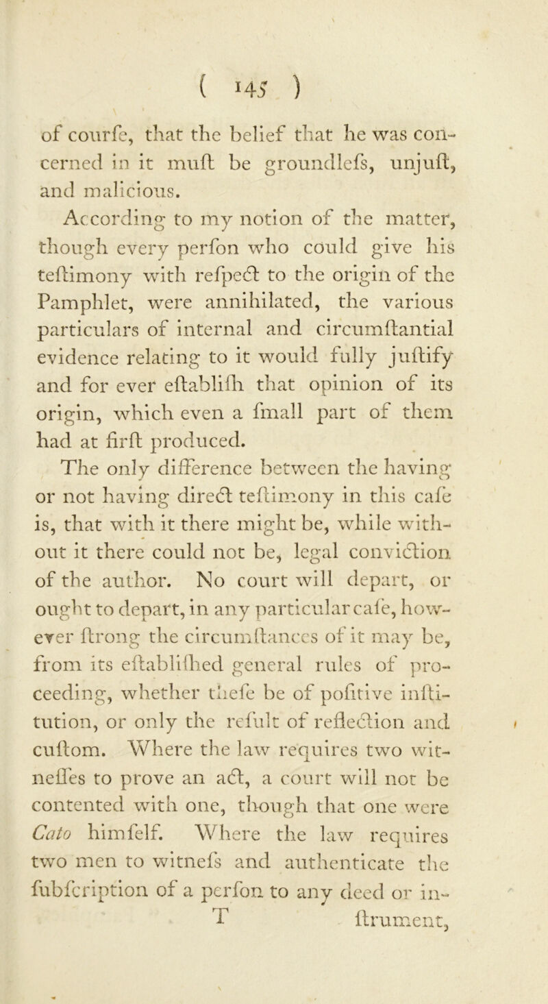 \ of courfe, that the belief that he was con- cerned in it muft be groundlefs, unjuft, and malicious. According to my notion of the matter, though every perfon who could give his teftimony with refpeCt to the origin of the Pamphlet, were annihilated, the various particulars of internal and circumftantial evidence relating to it would fully juftify and for ever eftahlifh that opinion of its origin, which even a fmall part of them had at firft produced. The only difference between the having or not having direCt teftimony in this cafe is, that with it there might be, while with- out it there could not be, legal conviction of the author. No court will depart, or ought to depart, in any particular cafe, how- ever ftrong the circumftances of it may be, from its eftablifhed general rules of pro- ceeding, whether tliefe be of pofitive infti- tution, or only the refult of reflection and cultom. Where the law requires two wit- neffes to prove an aCt, a court will not be contented with one, though that one were Cato himfelf. Where the law requires two men to witnefs and authenticate the fubfc ription of a perfon to any deed or in- T lament, N