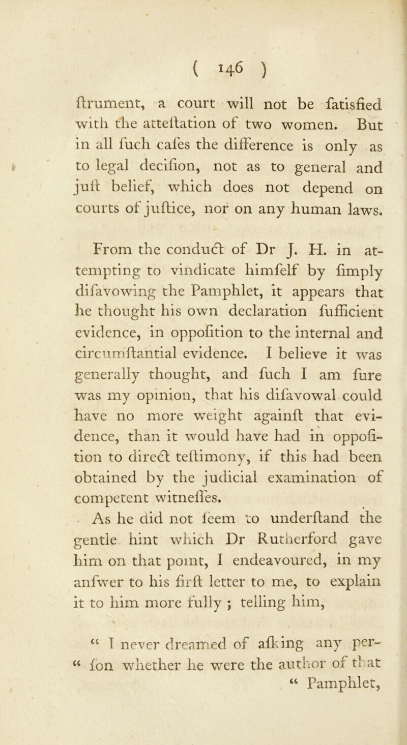 ftrument, a court will not be fatisfied with the atteilation of two women. But in all fuch cafes the difference is only as to legal decifion, not as to general and juff belief, which does not depend on courts of juftice, nor on any human laws. From the conduct of Dr J. H. in at- tempting to vindicate liimfelf by fimply difavowing the Pamphlet, it appears that he thought his own declaration fufEcient evidence, in oppofition to the internal and circumftantial evidence. I believe it was generally thought, and fuch I am fure was my opinion, that his difavowal could have no more weight againft that evi- dence, than it would have had in oppofi- tion to cliredl teffimony, if this had been obtained by the judicial examination of competent witneffes. As he did not ieem to underhand the gentle hint which Dr Rutherford gave him on that point, I endeavoured, in my anfwer to his firft letter to me, to explain it to him more fully ; telling him, u T never dreamed of afking any per- u Ion whether he were the author or tl at “ Pamphlet,