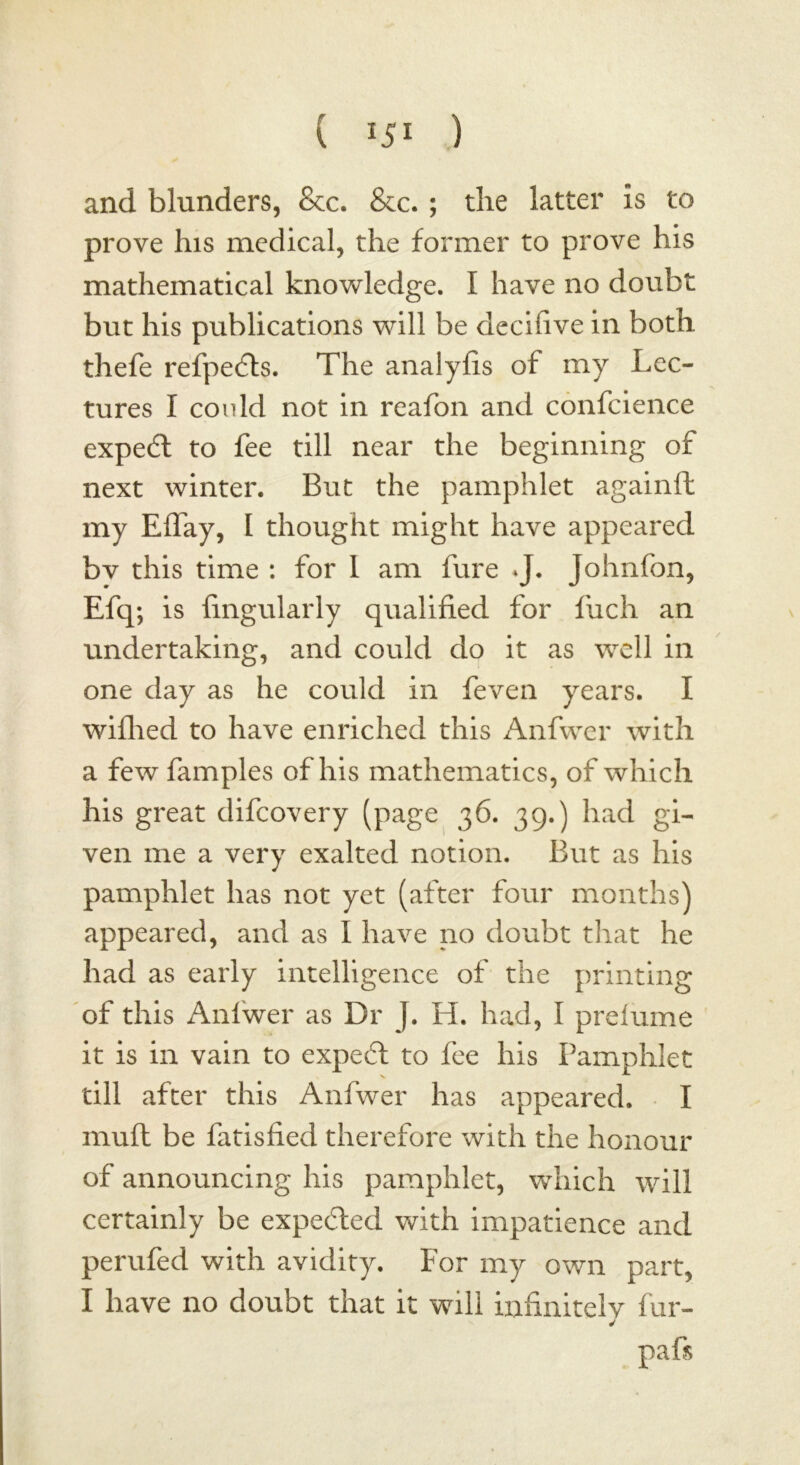 and blunders, &c. &c. ; the latter is to prove his medical, the former to prove his mathematical knowledge. I have no doubt but his publications will be ciecifive in both thefe refpefts. The analyfis of my Lec- tures I could not in reafon and confidence expedt to fee till near the beginning of next winter. But the pamphlet againft my Eflay, I thought might have appeared bv this time : for I am fure *J. Johnfon, Efq; is Angularly qualified for finch an undertaking, and could do it as well in one day as he could in feven years. I wifhed to have enriched this Anfwer with a few famples of his mathematics, of which his great difcovery (page 36. 39.) had gi- ven me a very exalted notion. But as his pamphlet has not yet (after four months) appeared, and as I have no doubt that he had as early intelligence of the printing of this Anfwer as Dr J. H. had, I prelume it is in vain to expeft to fee his Pamphlet till after this Anfwer has appeared. I muft be fatisfied therefore with the honour of announcing his pamphlet, which will certainly be expected with impatience and perufed with avidity. For my own part, I have no doubt that it will infinitely fur- j paft