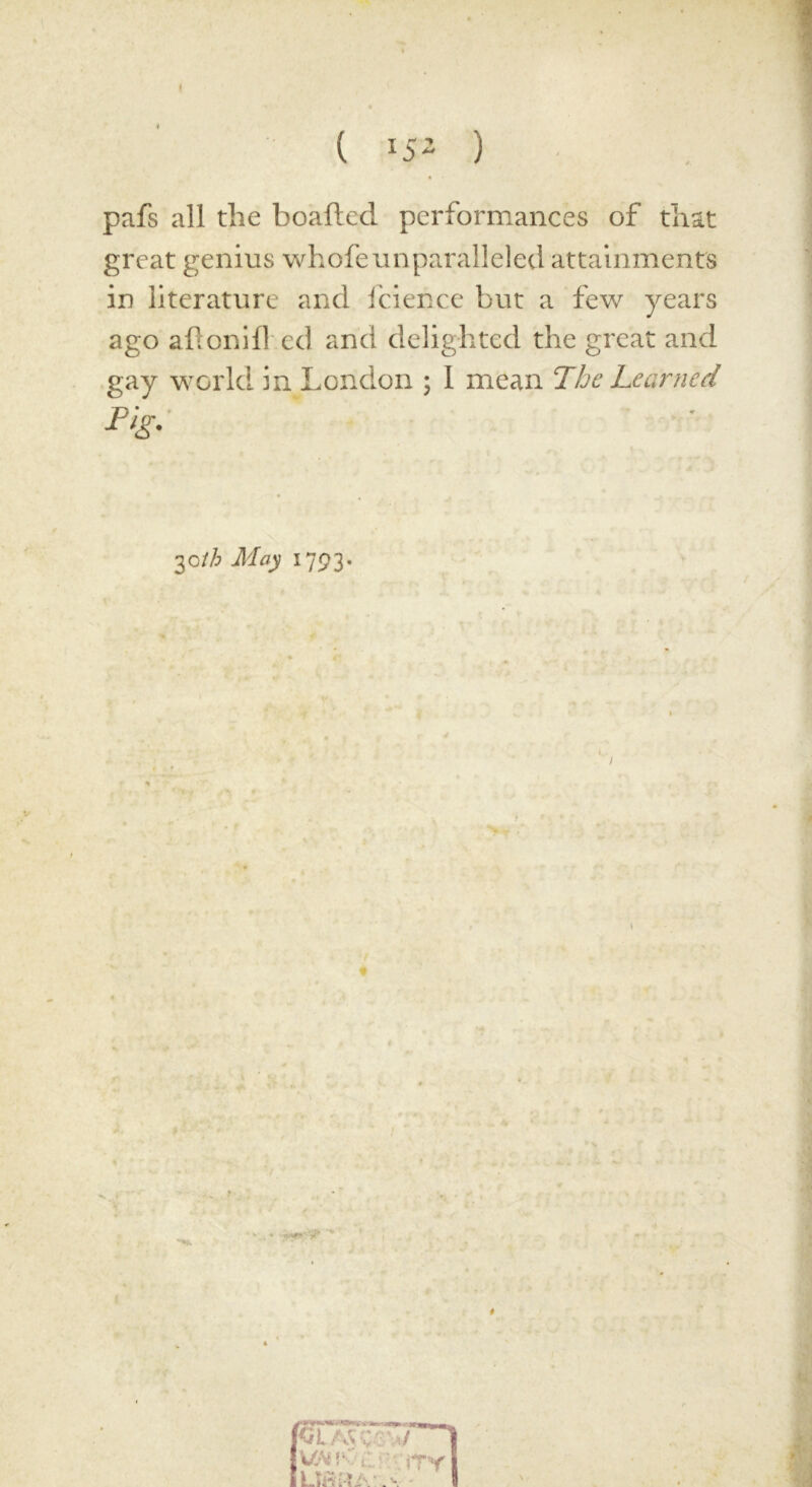 pafs all the boafted performances of that great genius whofeunparalleled attainments in literature and fcience but a few years ago aftonifhed and delighted the great and gay world in London ; I mean The Learned 30th May 1793. t t