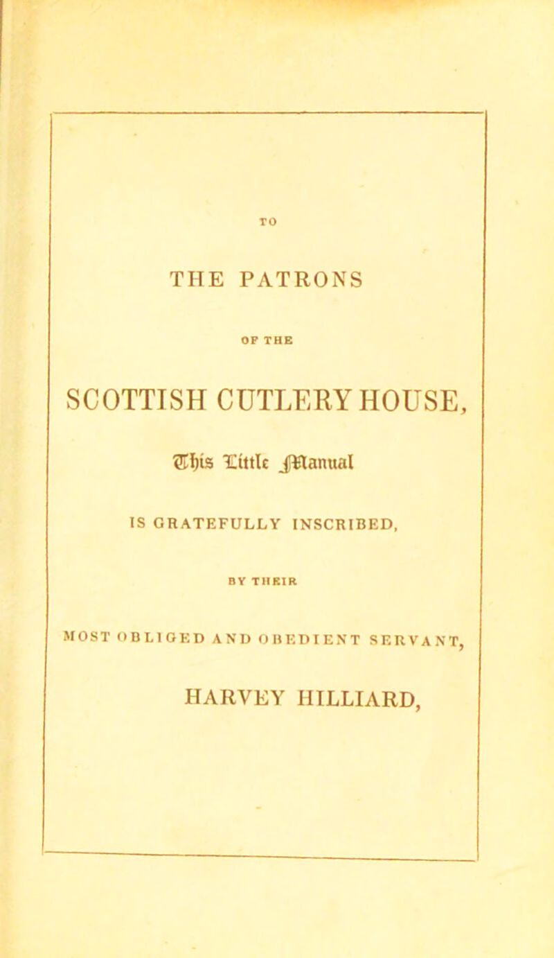 TO THE PATRONS OP THE SCOTTISH CUTLERY HOUSE, 5Tf)i3 'CiitU iWanual IS GRATEFULLY INSCRIBED, BY THSIR MOST OBLIOKD AND OBEDIENT SERVANT, HARVEY HILLIARD