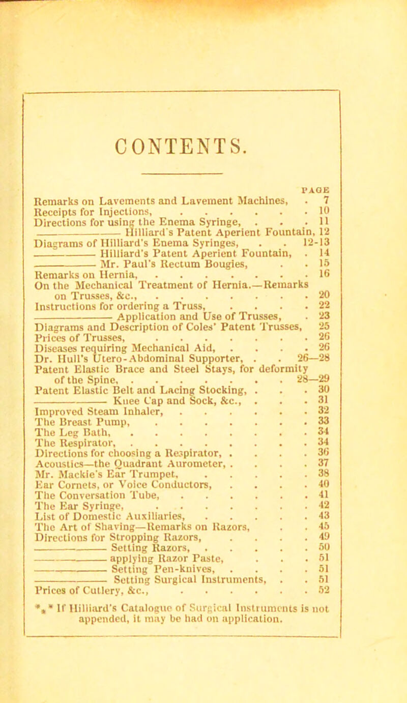 CONTENTS. PAGE Remarks on Lavements and Lavement Machines, . 7 Receipts for Injections, 10 Directions for usinc the Enema Syringe, . . .11 Hilliard's Patent Aperient Fountain, 12 Diagrams of Hilliard's Enema Syringes, . . 12-13 Hilliard’s Patent Aperient Fountain, . H Mr. Paul’s Rectum Bougies, . . 15 Remarks on Hernia, 16 On the Mechanical Treatment of Hernia.—Remarks on Trusses, &o., 20 Instructions for ordering a Truss, . . . .22 Application and Use of Trusses, 23 Diagrams and Description of Coles* Patent Trusses, *25 Prices of Trusses, 26 Diseases requiring Mechanical Aid, . . . .26 Dr. Hull’s Utero-Abdominal Supporter, . . 26—23 Patent Elastic Brace and Steel Stays, for deformity of the Spine . 28—29 Patent Elastic Belt and Lacing Stocking, . . .30 ■ Knee Cap and Sock, &c., . . .31 Improved Steam inhaler 32 The Breast Pump, 33 The Leg Bath, 34 The Respirator 34 Directions for choosing a Respirator, . . . ,36 Acoustics—the Quadrant Aurometer, . . . .37 Mr. Mackie’s Ear Trumpet, 38 Ear Comets, or V'oice Conductors, . . , .40 The Conversation Tube, 41 The Ear Syringe, 42 List of Domestic Auxiliaries, 43 Tlic Art of Shaving—Remarks on Razors, . . 45 Directions for Stropping Razors, . . . .49 Setting Razors, 50 applying Razor Paste, . . .51 Setting Pen-knives, .... 51 Setting Surgical Instruments, . , 51 Prices of Cutlery, &c., 52 • If Hilliard’s Catalogue of Surgical Instruments is not appended, it may be had on application.