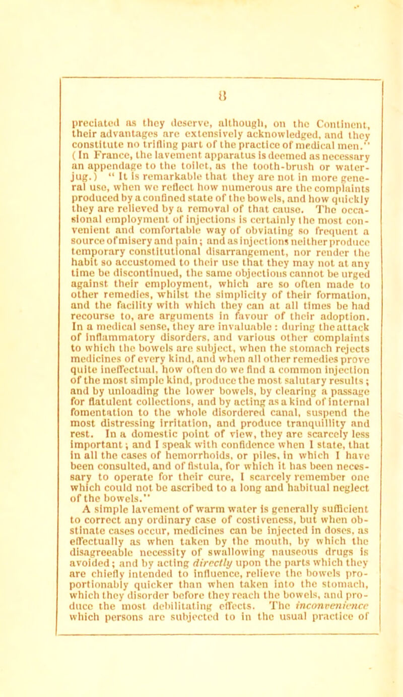 il preciatcil ils Uicy ilcscrve, ullhougli, on iho Coiuiiicm, their advantages arc extensively acknowledged, and they constitute no trilling part of the practice of medical men.” (In France, the lavement apparatus is deemed as necessary an appendage to the toilet, as the tooth-brush or water- jug. ) “ It Is remarkable that they are not in more gene- ral use, when we reflect how numerous are the complaints produced by aconflned state of the bowels, and how quickly they are relieved by n removal of that cause. The occa- sional employment of Injections is certainly Ihe most con- venient and comfortable way of obviating so frequent a source of misery and pain; and as inject ions neither produce temporary constitutional disarrangement, nor render Ihe habit so accustomed to their use that they may not at any time be discontinued, the same objections cannot be urged against their employment, which are so often made to other remedies, whilst the simplicity of their formation, and the facility with which they can at all times be had recourse to, are arguments in favour of their adoption. In a medical sense, they are invaluable : during the attack of inflammatory disorders, and various other complaints to which the bowels arc subject, when the stomach rejects medicines of every kind, and when all other remedies prove quite Inelfectual, how often do we find a common injection of the most simple kind, produce the most salutary results; and by unloading the lower bowels, by clearing a passage for flatulent collections, and by acting as a kind of internal fomentation to the whole disordered canal, suspend the most distressing irritation, and produce tranquillity and rest. In a domestic point of view, they arc scarcely less Important; and I speak with confidence when 1 state, that In all the cases of hemorrhoids, or piles, in which I have been consulted, and of fistula, for which it has been neces- sary to operate for their cure, 1 scarcely remember one which could not be ascribed to a long and habitual neglect of the bowels. A simple lavement of warm water Is generally sutllcient to correct any ordinary case of costlvcness, but when ob- stinate ca.ses occur, medicines can be injected In doses, us cflcctually as when taken by the mouth, by which the disagreeable necessity of swallowing nauseous drugs Is avoided; and try acting directly upon the parts which they are chiefly intended to influence, relieve the bowels pro- porlionably quicker than when taken into the stomacli, which they disorder before they reach the bowels, and pro- duce the most dcliilitatlng eifects. The inconrenicner which persons are subjected to in the usual practice of