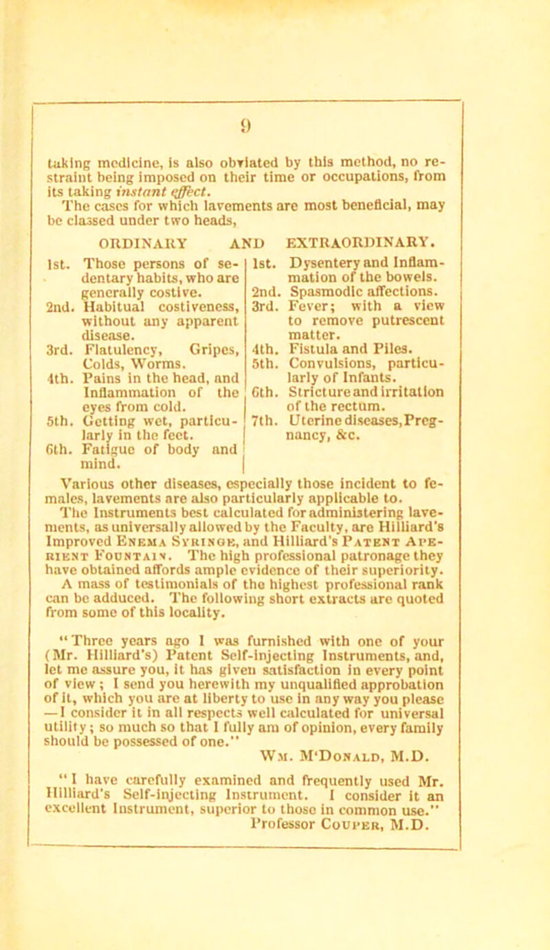 taking medicine, Is also obriated by this method, no re- straint being imposed on their time or occupations, from its taking instant (tfftet. The cases for which iarements are most beneficial, may be classed under two heads. ORDINARY AND EXTRAORDINARY. 1st. Those persons of se- dentary habits, who arc generally costive. 2nd. Habitual costivencss, without any apparent disease. 3rd. Flatulency, Gripes, Coids, Worms. 4th. Fains in the head, and Infiammation of the eyes from cold. 5th. Getting wet, particu- larly in the feet. 6th. Fatigue of body and mind. Various other diseases, especially those incident to fe- males, lavements are also particularly applicable to. Tlic Instruments best calculated for administering lave- ments, as universally allowed by the Faculty, arc Hilliard’s Improved Enema Sviunqk, and Hilliard's Patent Avk- niENT Foontaiv. The high professional patronage they have obtained affords ample evidence of their superiority. A mass of testimonials of the highest professional rank can he adduced. The following short extracts are quoted from some of this locality. “Three years ago I was furnished with one of your (Mr. Hilliard’s) Patent Self-injecting Instruments, and, let me assure you. It has given satisfaction in every point of view; I send you herewith my unqualified approbation of it, which you arc at liberty to use in any way you please — I consider it in all respects well calculated for universal utility; so much so that I fully am of opinion, every family should be possessed of one.” Wm. M’Donald, M.D. 1st. Dysentery and Inflam- mation of the bowels. 2nd. Spasmodic affections. 3rd. Fever; with a view to remove putrescent matter. 4th. Fistula and Piles. 5th. Convulsions, particu- larly of Infants. Cth. Stricture and irritation of the rectum. 7th. Utcrinediscases,Prcg- nancy, &c. “ I have carefully examined and frequently used Mr. Hilliard’s Self-iqjccllng Instrument. I consider it an excellent Instrument, superior to those in common use. Professor Coueer, M.D.