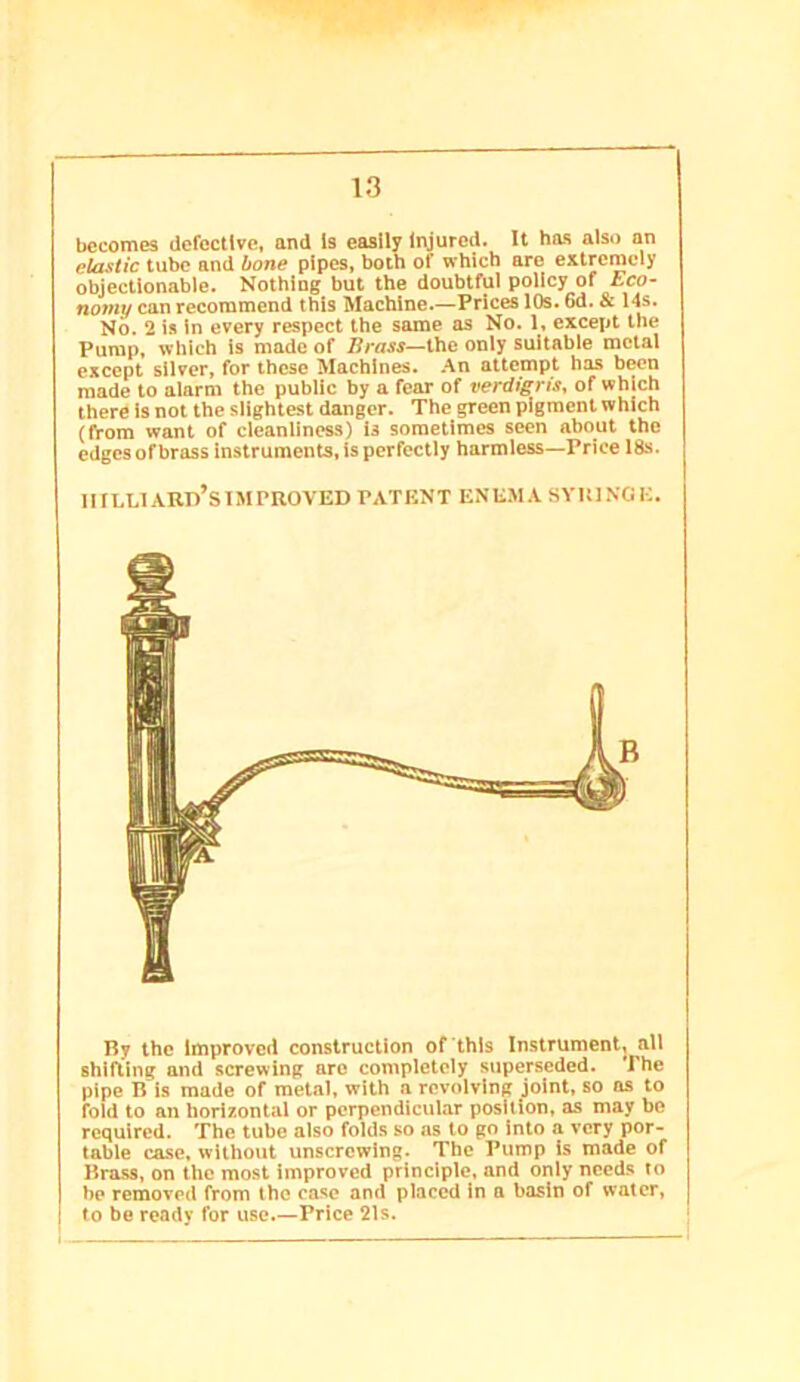 becomes defective, and Is easily Injured. It has also an elastic tube and bone pipes, both of which are extremely objectionable. Nothing but the doubtful policy of Eco- nomy can recommend this Machine.—Prices 10s. 6d. & 14s. No. 2 is In every respect the same as No. 1, except the Pump, which is made of Brass—the only suitable metal except silver, for these Machines. .4n attempt has been made to alarm the public by a fear of verdigris, of which there is not the slightest danger. The green pigment which (from want of cleanliness) is sometimes seen about the edges of brass instruments, is perfectly harmless—Price 18s. mLLlARn’siMPROVED PATENT ENEMA SYRINGE. By the Improved construction of this Instrument, all shiRing and screwing are completely superseded. The pipe B is made of metal, with a revolving joint, so ns to fold to an horixontal or perpendicular position, as may be required. The tube also folds so as to go into a very por- table case, without unscrewing. The Pump is made of Brass, on the most improved principle, and only needs to be removed from the ease and placed in a basin of water, to be ready Ibr use.—Price 21s.
