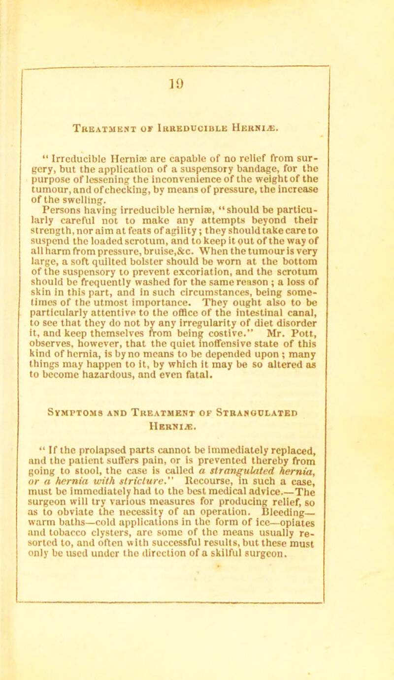 TKiiAiMiiNT ur luBEDUciBLE Uekiua:. “ Irreducible Hernise arc capable of no relief from sur- gery, but the application of a suspensory bandage, for the purpose of lessening the Inconvenience of the weight of the tumour, and of checking, by means of pressure, the increase of the swelling. Persons having irreducible hernise, “should be particu- larly careful not to make any attempts beyond their strength, nor aim at feats of agility; they should take care to suspend the loaded scrotum, and to keep it out of the way of all harm from pressure, bruise,&c. When the tumour is very large, a soft quilted bolster should be worn at the bottom of the suspensory to prevent excoriation, and the scrotum should be frequently washed for the same reason; a loss of skin in this part, and in such circumstances, being some- times of the utmost importance. They ought also to be particularly attentive to the office of the intestinal canal, to see that they do not by any Irregularity of diet disorder It, and keep themselves from being costive.” Mr. Pott, observes, however, that the quiet inoffensive state of this kind of hernia, is by no means to be depended upon; many things may happen to it, by which it may be so altered ns to become hazardous, and even fatal. Symptoms and Treatment of Stbamoulated Hbrni.£. “ If the prolapsed parts cannot be immediately replaced, and the patient suffers pain, or is prevented thereby from going to stool, the case is called a slrangulatcd hernia, or a hernia with stricture. Uecoursc, In such a case, must be immediately had to the best medical advice The surgeon will try various measures for producing relief, so as to obviate the necessity of an operation. Bleeding warm baths—cold applications in the form of ice—opiates and tobacco clysters, arc some of the means usually re- sorted to, and often with successful resulls, but these must only be used under tho direction of a skilful surgeon.
