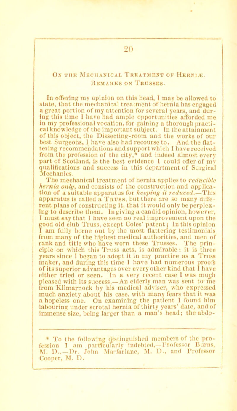 On tmk Mkciianical Trf.atment of Hehni.k. Uemakk» on Trusses. In oflTcrin my opinion on this head, I may be allowed to state, that the mechanical treatment of hernia has engaged a great portion of my attention for several years, and dur- ing this lime I have had ample opportunities afforded me in my professional vocation, for gaining a thorough practi- cal knowledge of the important suUject. In the attainment of this object, the Dissecting-room and the works of our best Surgeons, 1 have also had recourse to. And the flat- tering recommendations and support which I have received from the profession of the city,* and indeed almost every part of Scot land, is the best evidence I could offer of my qualifications and success in this department of Surgical Mechanics. The mechanical treatment of hernia applies to reducible hernia onl\j^ and consists of the construction and applica- tion of a suitable apparatus for Ueejiing it reduced.—This apparatus is called u Tauss, but there arc so many dlffe- rent plansof constructing it, that it would only be perplex- ing to describe them. In giving u candid opinion, however, I must say that 1 have seen no real improvement upon the good old club Truss, except Coles’ patent; In this opinion I am fully borne out by the mo.st flattering testimonials from many of the highest medical authorities, and men of rank and title who have worn these Trusses. The prin- ciple on which this Truss acts, is admirable: it is three years since 1 began to adopt (t in my practice as a Truss maker, and during this lime I have had numerous proofs of its superior advantage.s over every other kind that 1 have cither tried or seen. In a very recent case I was mu^h pleased with its success,—An elderly man wjis sent to me from Kilmarnock by his medical adviser, who expressed much anxiety about his case, with many fears that it wjis a hopeless one. On examining the patient I found him labouring under scrotal hernia of thirty years' date, and of immense size, being larger than a man's head; the abdo- • To the following distinguished memhers of the pro- fession I am particularly indebted,—ITofcssor lUirns, M. D.,—Dr. John Ma farlano. IM. D.. and Professor Cooper, M. D.