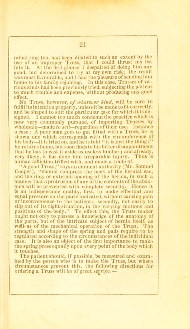 mlnal ring too, had been dilated to such an extent by the use of an improper Truss, that I could thrust my fist into it. At the first glance I despaired of doing him any good, but determined to try at my own risk; the result was most favourable, and I had the pleasure of sending him home to his family rejoicing. In this case. Trusses of va- rious kinds had been previously tried, subjecting the patient to much trouble and expense, without producing any good cflTect. No Tru«s, however, of whatever kind^ will be sure to fulfil its intention properly, unless it be made to fit correctly, and be shaped to suit the particular qase for which it is de- signed. I cannot too much condemn the practice which is now very commonly pursued, of importing Trusses by wholesale—made to regardless of their use. Instance a case: A poor man goes to get fitted with a Truss, he is shown one which corresponds with the circumference of his body—it is tried on, and he is told *Mt is just the thing he returns home, but soon finds to his bitter disappointment that ho has to cast it aside us useless lumber; and already, very likely, it has done him irreparable injury. Thus is human afiliction trified with, and made a trade of. “A good Truss,” says an eminent authority (Mr. Samuel Cooper), “should compress the neck of the hernial sac, and the ring, or external opening of the hernia, in such a manner that a protrusion of any of the contents of the abdo- men will be prevented with complete security. Hence It is an indispensable quality, first, to make elTectual and equal pressure on the parts indicated, without causing pain or inconvenience to the patient; secondly, not easily to slip out of its right situation, in the varying motions and positions of the body.” To effect this, the Truss maker ought not only to possess a knowledge of the anatomy of the parts, but of the intricate subject of hernia itself, us wdlb as of the mechanical operation of the Truss. Tho strength and shape of the spring and pads require to be regulated according to the circumstances of the individual case. It is also an object of the first importance to make the spring press equally upon every point of the body which it touches. The patient should, if possible, be measured and exam- ined by the person who is to make the Truss, but where circumstances prevent this, the following directions for ordering a Truss will be of great service.—