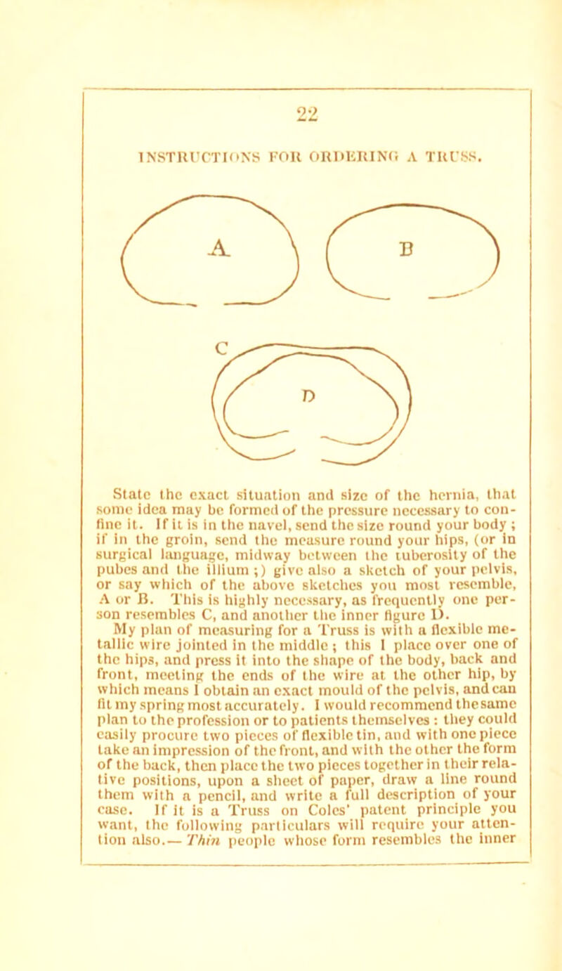 INSTIU'CTIONS FOU ORDKIUNC A TKl'SS. Slate the exact situation and size of the hernia, that some idea may be formed of the pressure necessary to con- fine it. If it is in the navel, send the size round your body ; if In the groin, send the measure round your hips, (or in surgical language, midway between the tuberosity of the pubes and the iliium;) give also a sketch of your pelvis, or say which of the above sketches you most resemble, A or R. This is highly necessary, as frequently one per- son resembles C, and another the inner figure 1). My plan of measuring for a Truss is with a flexible me- tallic wire jointed in the middle ; this 1 place over one of the hips, and press it into the shape of the body, back and front, meeting the ends of the wire at the other hip, by which means 1 obtain an exact mould of the pelvis, andean fit my spring most accurately. 1 would recommend thesame plan to the profession or to patients themselves ; they could easily procure two pieces of flexible tin, and with one piece take an impression of the front, and with the other the form of the buck, then place the two pieces together in their rela- tive positions, upon a sheet of paper, draw a line round them with a pencil, and write a full description of your case. If it is a Truss on Coles' patent principle you want, the following particulars will require your atten- tion also Thin people wliose form resembles the inner