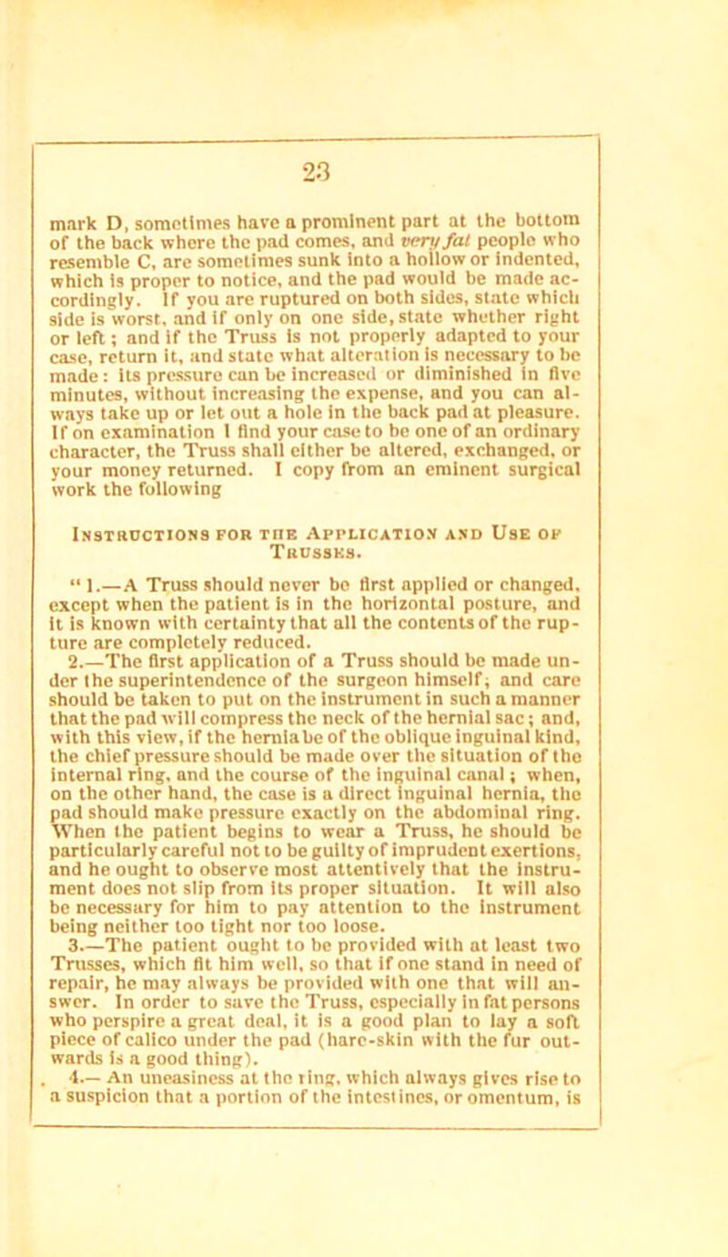 mark D, sometimes have a prominent part at the bottom of the back whore the pad comes, and very fat people who resemble C, arc sometimes sunk Into a hollow or Indented, which Is proper to notice, and the pad would be made ac- cordingly. If you are ruptured on both sides, state which side is worst, .and if only on one side, state whether right or left; and if the Truss is not properly adapted to your case, return it, and state wh.at alteration is necessary to be made: its pressure can be increascii or diminished in live minutes, without incre.asing the expense, and you can al- ways take up or let out a hole in the back pad at pleasure. If on examination I find your case to be one of an ordinary character, the Truss shall cither be altered, exchanged, or your money returned. I copy from an eminent surgical work the following iNSTancTiOHS for toe AppLiCATio.y A.xD Use op Tkussks. “ 1.—A Truss should never be first applied or changed, except when the patient Is in the horizontal posture, and it is known with certainty that all the contents of the rup- ture are completely reduced. 2.—The first application of a Truss should be made un- der the superintendence of the surgeon himself; and care should be taken to put on the instrument in such a manner that the pad will compress the neck of the hernial sac; and, with this view, if the hemiabe of the oblique inguinal kind, the chief pressure should be made over the situation of the internal ring, and the course of the inguinal c.anal; when, on the other hand, the case is a direct inguinal hernia, the pad should make pressure exactly on the abdominal ring. When the patient begins to wear a Truss, he should be particularly careful not to be guilty of imprudent exertions, and he ought to observe most attentively that the instru- ment does not slip from its proper situation. It will also be necessary for him to pay attention to the instrument being neither too tight nor too loose. 3 The patient ought to be provided with at least two Trusses, which fit him well, so that if one stand in need of repair, he may always be provided with one that will an- swer. In order to save the Truss, especially in fat persons who perspire a great deal, it is a good plan to lay a soft piece of calico under the pad (hare-skin with the fur out- wards is a good thing). . 1.— An uneasiness at the ting, which always gives rise to a suspicion that a portion of the intcsl incs, or omentum, is