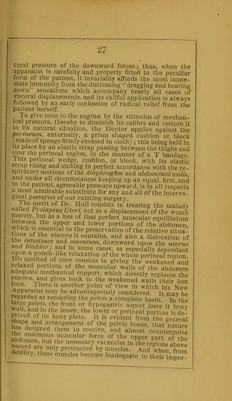 tural pressure of the downward forces j thus, when the apparatus is carefully and properly fitted to the peculiar form of the patient, it invariably affords the most imme- diate immunity from the distressing “ dragging and bearing down sensations which accompany nearly all cases of visceral displacements, and its skilful application is always followed by an early confession of radical relief from the patient herself. To give tone to the vagina by the stimulus of mechan- ical pressure, thereby to diminish its calibre and restore it to its natural situation, the Doctor applies against the perineum, externally, a prism sliaped cushion or block (madcof sponge firmly encased in cloth); this being held in its place by an clastic strap passing between the thighs and over the perineal region, in the manner of a T bandage. Ihls perineal wedge, cushion, or block, with its elastic strap rising and sinking in perfect accordance with the re- spiratory motions of the diaphraghm and abdominal walls and under all circumstances keeping up an equal, firm,and to the patient, agreeable pressure upward, is in all respects a most admirable substitute for any and all of the interva- pessaries of our existing surgery. consists in treating the maladv railed Prolapsus Uteri, not as a displacement of the womb merely, but as a loss of that perfect muscular equilibrium POflions of Ihe abdomen, which is essential to the preservation of the relative situa- ions of the viscera it contains, and also a dislocation of omenlum, downward upon the uterus and bladder; and In some cases, as especially dependant 111 relaxation of the whole perineal region. JI = method of cure consists in giving the weakened and relaxed portions of the muscular walls of the abdomen adequate mechanical support, which directly replaces the weakened walls their lost tone. 1 here is another point of view in which his New Apparatus may be advantageously considered. It mav be reprded ra rendering the pelvis a complete basin. In the wS aniT ,‘i ® I or hypogastric a.spect loses It bony wall, and in the le.sser, the lower or perineal portion is de- ?h^n«‘'n“^ ‘■'■O' ‘he general s^hape and arrangement of the pelvic bones, that nature has de.Mgncd them to receive, and almost counter?io « the enormous muscular force of the upper part ^ the abdomen, but the necessary vacancies in the regions above debllTlv‘‘ih protracted by muscles. ,^nd when, from debility, these muscles become inadequate to their impor-