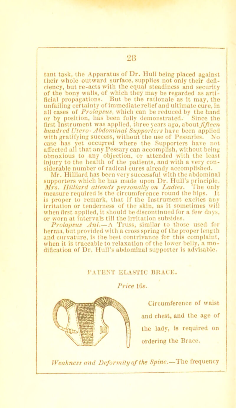 tant task, the Apparatus of Dr. Hull being placed against tlieir whole outward surface, supplies not only their defi- rlency, but rc-acts with the equal steadiness and security of the bony walls, of which they may be regarded as arti- ficial propagations. Hut be the rationale as It may, the unfailing certainty of immediate relief and ultimate cure, in all cases of PruUjpsiis, which can be reduced by the hand or by position, bus been fully demonstrated. Since the first Instrument was applied, three years ago, abouty7^ce« hundred Vtero-ylhdominal Supporters have been applied with gratifying success, without the use of Pessaries. No case has yet occurred where the Supporters have not aiTcctcd all that any Pessary can accomplish, without being obnoxious to any objection, or attended with the least Injury to the health of the patients, and with a very con- siderable number of radical cures already accomplished. Mr. Hilliard has been very successful with the abdominal suoporters which he has made upon Dr. Huirs principle. ^frs. Hilliard attends porsonaliyon Ladies. W he only measure required Is the circumference round the hips. U is proper tu remark, that If the Instrument excites any irritation or tenderness of the skin, as It sometimes will when first applied, it should be discontinued for a few days, or worn at intervals till the irritation subsides. Prolapsus Jni A Truss, similar to those used for hernia, but provided with a cross spring of the proper length and curvature, is the best contrivance for this complaint, when it is traceable to relaxation of the lower belly, a mo- dification of Dr. Muirs abdominal supporter is advisable. Weakness and Deformity the Spine.—The frequency P.VrENT EL.\STIC bllAC E. Price 1C«. Circumference of waist and chest, and the age of the lady, Is required on ordering the Brace.